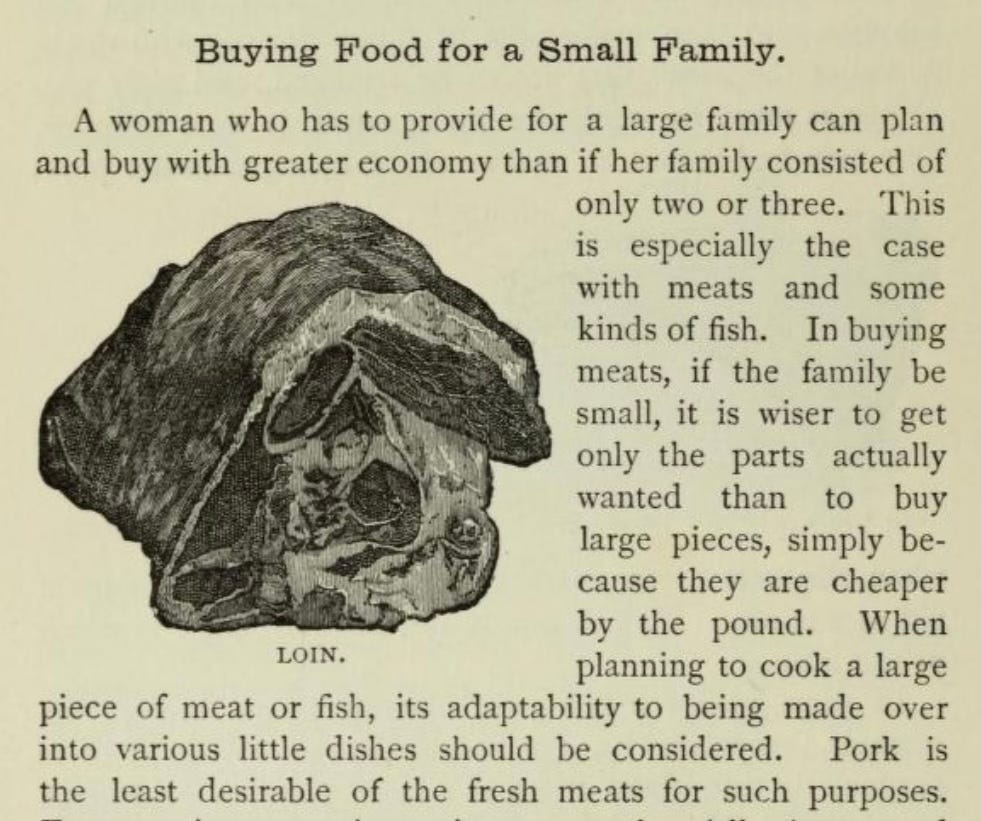 A page from the book Miss Parloa’s Young Housekeeper : Designed Especially To Aid Beginners; Economical Receipts For Those Who Are Cooking For Two Or Three (1899) || We see a MONOCHROMATIC ILLUSTRATION of a cut of loin that doesn’t look particularly appetizing. || TITLE: Buying Food for a Small Family. || BODY: A woman who has to provide for a large family can plan and buy with greater economy than if her family consisted of only two or three. This is especially the case with meats and some kinds of fish. In buying meats, if the family be small, it is wiser to get only the parts actually wanted than to buy large pieces, simply because they are cheaper by the pound. When planning to cook a large piece of meat or fish, its adaptability to being made over into various little dishes should be considered. Pork is the least desirable of the fresh meats for such purposes. A page from the book Miss Parloa’s Young Housekeeper : Designed Especially To Aid Beginners; Economical Receipts For Those Who Are Cooking For Two Or Three (1899) || We see a MONOCHROMATIC ILLUSTRATION of a cut of loin that doesn’t look particularly appetizing. || TITLE: Buying Food for a Small Family. || BODY: A woman who has to provide for a large family can plan and buy with greater economy than if her family consisted of only two or three. This is especially the case with meats and some kinds of fish. In buying meats, if the family be small, it is wiser to get only the parts actually wanted than to buy large pieces, simply because they are cheaper by the pound. When planning to cook a large piece of meat or fish, its adaptability to being made over into various little dishes should be considered. Pork is the least desirable of the fresh meats for such purposes.