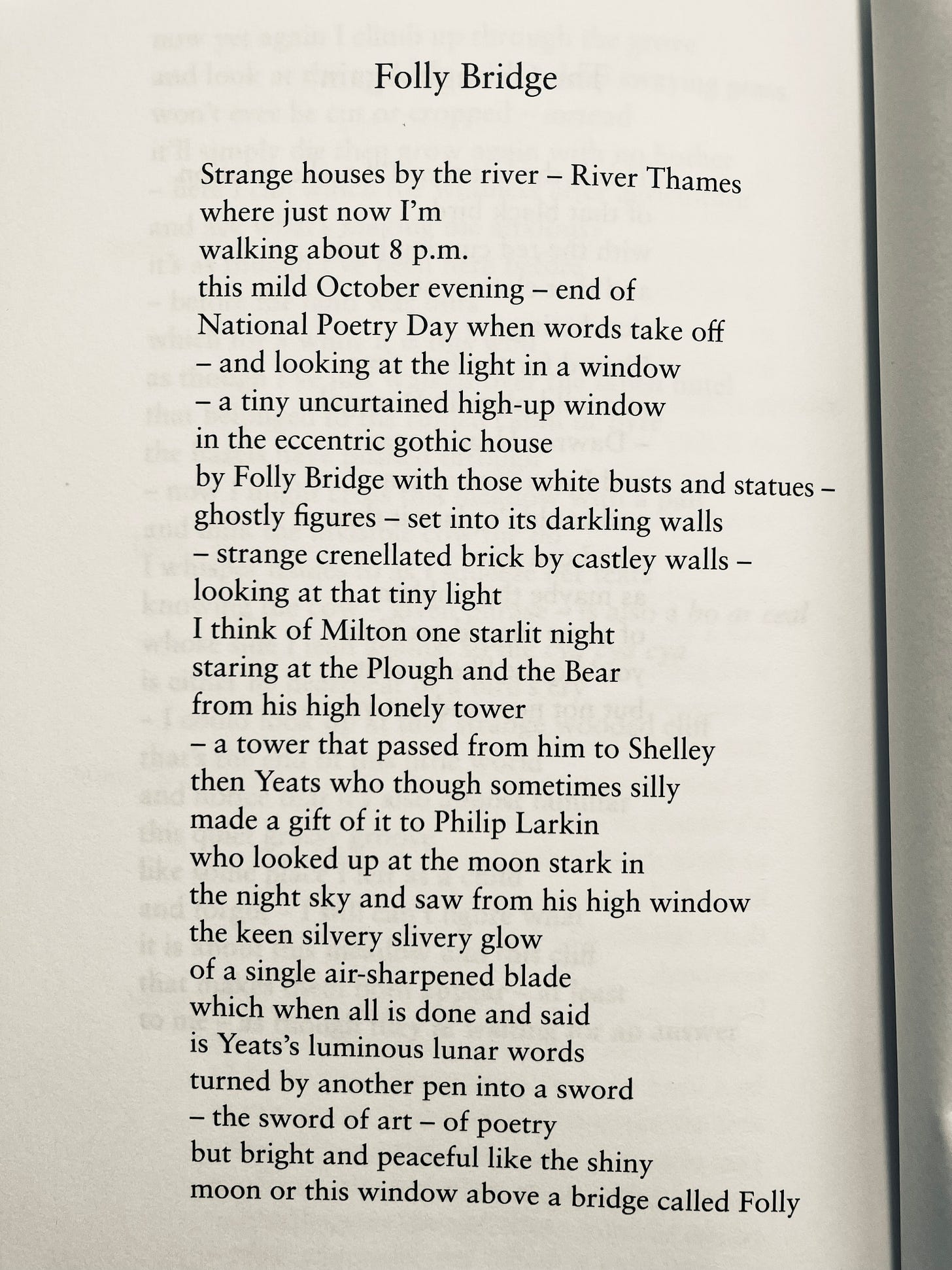Folly Bridge Strange houses by the river - River Thames where just now I'm walking about 8 p.m. this mild October evening - end of National Poetry Day when words take off and looking at the light in a window a tiny uncurtained high-up window in the eccentric gothic house by Folly Bridge with those white busts and statues ghostly figures – set into its darkling walls strange crenellated brick by castley walls -looking at that tiny light I think of Milton one starlit night staring at the Plough and the Bear from his high lonely tower a tower that passed from him to Shelley then Yeats who though sometimes silly made a gift of it to Philip Larkin who looked up at the moon stark in the night sky and saw from his high window the keen silvery slivery glow of a single air-sharpened blade which when all is done and said is Yeats's luminous lunar words turned by another pen into a sword the sword of art of poetry but bright and peaceful like the shiny moon or this window above a bridge called Folly