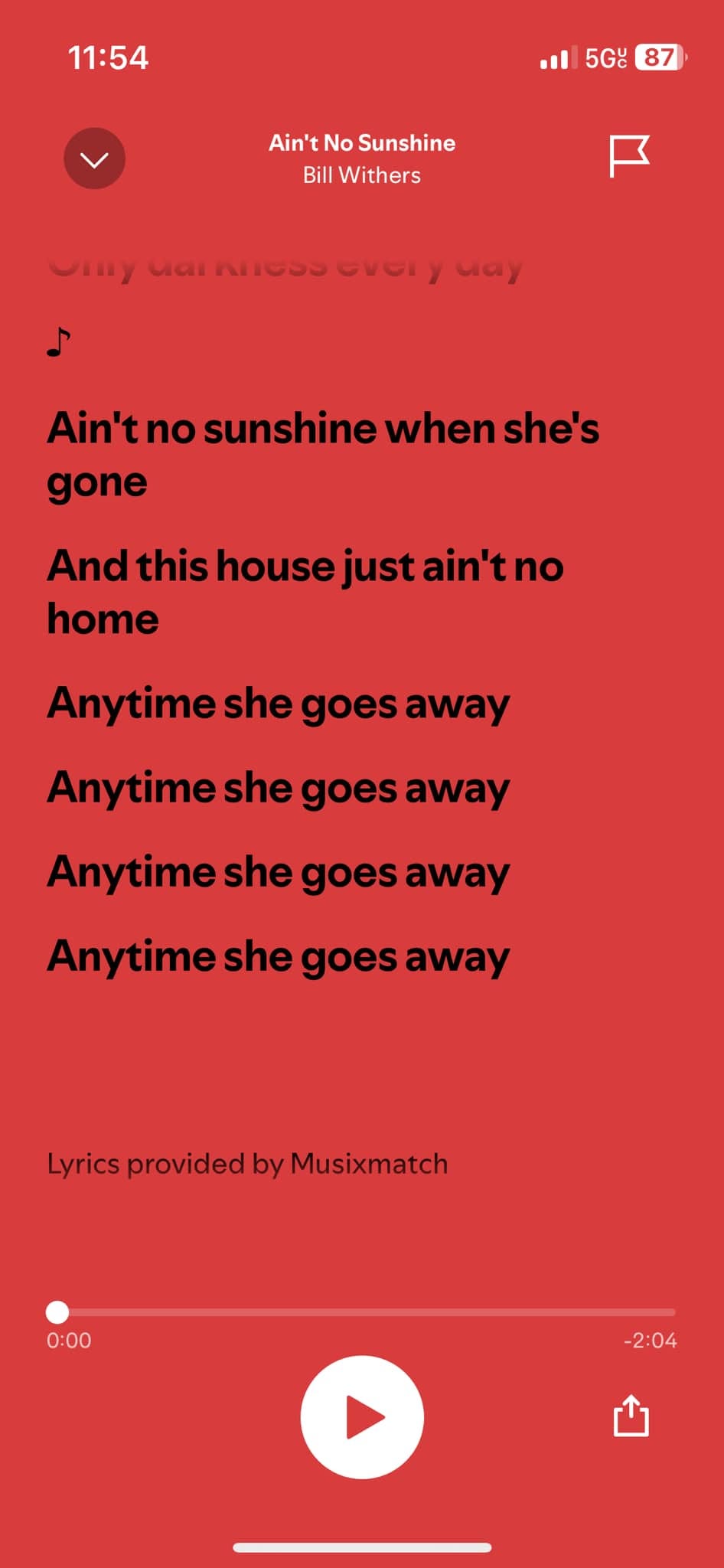May be an illustration of text that says '11:54 5G 87 Ain'tNoSunshine Ain't No Sunshine Bill Withers arncosovery way Ain'tnosunshinewhenshe's Ain'tno sunshine when she's gone And this housej Andthishousejustain'tno just home Anytime she goes away Anytime she goes away Anytime she goes away Anytime she goes away Lyrics provided LyricsprovidedbyMusixmatch by Musixmatch 0:00 -2:04'