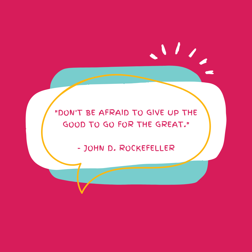 "Don't be afraid to give up the good to go for the great." - John D. Rockefeller