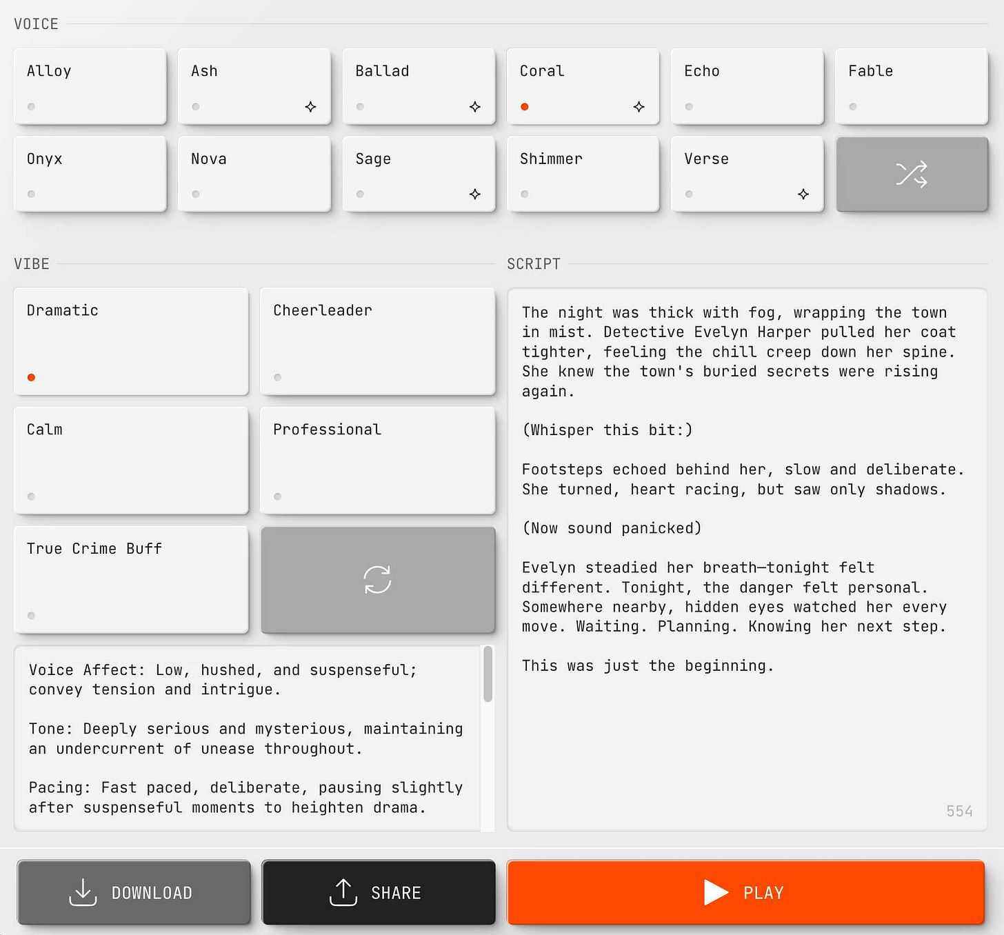 User interface showing voice and script options. Voice options include Alloy, Ash, Ballad, Coral (selected), Echo, Fable, Onyx, Nova, Sage, Shimmer, Verse, and a shuffle button. Vibe section shows Dramatic (selected), Cheerleader, Calm, Professional, True Crime Buff, and a refresh button. Instructions read Voice Affect: Low, hushed, and suspenseful; convey tension and intrigue. Tone: Deeply serious and mysterious, maintaining an undercurrent of unease throughout. Pacing: Fast paced, deliberate, pausing slightly after suspenseful moments to heighten drama. Emotion: Restrained yet intense—voice should subtly tremble or tighten at key suspenseful points. Emphasis: Highlight sensory descriptions ("footsteps echoed," "heart hammering," "shadows melting into darkness") to amplify atmosphere. Pronunciation: Slightly elongated vowels and softened consonants for an eerie, haunting effect. Pauses: Insert meaningful pauses after phrases like "only shadows melting into darkness," and especially before the final line, to enhance suspense dramatically. The script says: The night was thick with fog, wrapping the town in mist. Detective Evelyn Harper pulled her coat tighter, feeling the chill creep down her spine. She knew the town's buried secrets were rising again. (Whisper this bit:) Footsteps echoed behind her, slow and deliberate. She turned, heart racing but saw only shadows. (Now sound panicked) Evelyn steadied her breath—tonight felt different. Tonight, the danger felt personal. Somewhere nearby, hidden eyes watched her every move. Waiting. Planning. Knowing her next step. This was just the beginning.. Bottom shows DOWNLOAD, SHARE, and PLAY buttons.