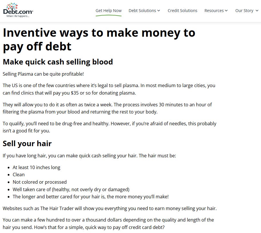 Make quick cash selling blood  Selling Plasma [sic] can be quite profitable! The US is one of the few countries where it’s legal to sell plasma. [...]  Sell your hair  You can make a few hundred to over a thousand dollars depending on the quality and length of the hair you send. How’s that for a simple, quick way to pay off credit card debt?