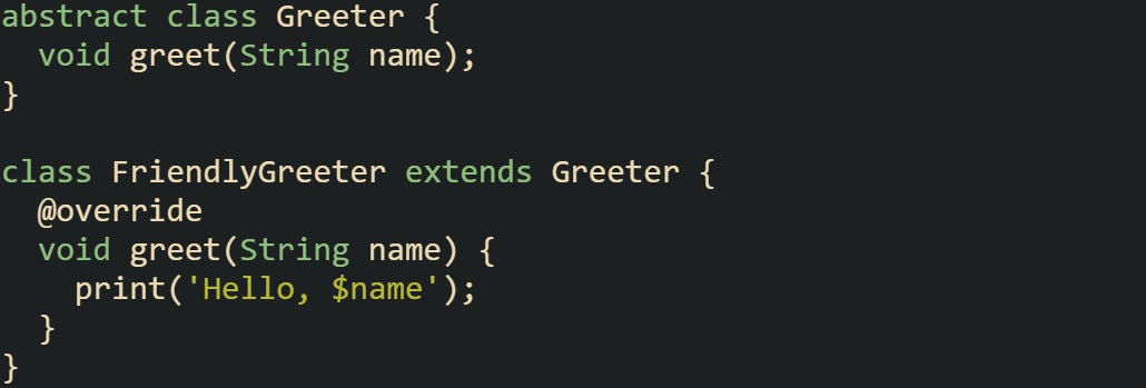 abstract class Greeter {   void greet(String name); }  class FriendlyGreeter extends Greeter {   @override   void greet(String name) {     print('Hello, $name');   } }