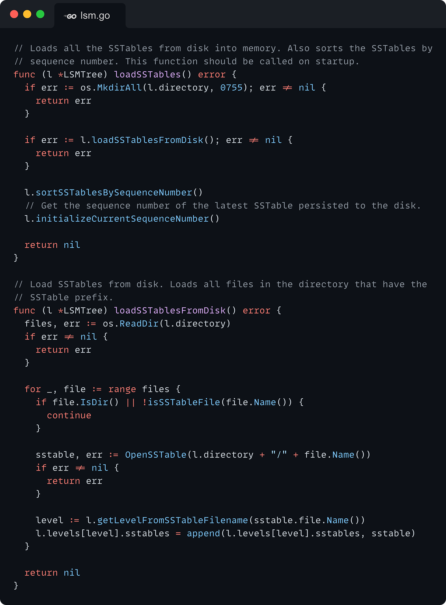 // Loads all the SSTables from disk into memory. Also sorts the SSTables by // sequence number. This function should be called on startup. func (l *LSMTree) loadSSTables() error { 	if err := os.MkdirAll(l.directory, 0755); err != nil { 		return err 	}  	if err := l.loadSSTablesFromDisk(); err != nil { 		return err 	}  	l.sortSSTablesBySequenceNumber() 	// Get the sequence number of the latest SSTable persisted to the disk. 	l.initializeCurrentSequenceNumber()  	return nil }  // Load SSTables from disk. Loads all files in the directory that have the // SSTable prefix. func (l *LSMTree) loadSSTablesFromDisk() error { 	files, err := os.ReadDir(l.directory) 	if err != nil { 		return err 	}  	for _, file := range files { 		if file.IsDir() || !isSSTableFile(file.Name()) { 			continue 		}  		sstable, err := OpenSSTable(l.directory + "/" + file.Name()) 		if err != nil { 			return err 		}  		level := l.getLevelFromSSTableFilename(sstable.file.Name()) 		l.levels[level].sstables = append(l.levels[level].sstables, sstable) 	}  	return nil }