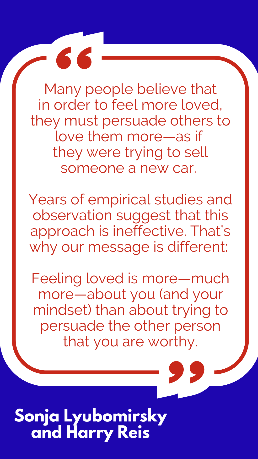 “Many people believe that in order to feel more loved, they must persuade others to love them more—as if they were trying to sell someone a new car. Years of empirical studies and observation suggest that this approach is ineffective. That’s why our message is different: Feeling loved is more—much more—about you (and your mindset) than about trying to persuade the other person that you are worthy,” said Sonja Lyubomirsky and Harry Reis. “Many people believe that in order to feel more loved, they must persuade others to love them more—as if they were trying to sell someone a new car. Years of empirical studies and observation suggest that this approach is ineffective. That’s why our message is different: Feeling loved is more—much more—about you (and your mindset) than about trying to persuade the other person that you are worthy,” said Sonja Lyubomirsky and Harry Reis.