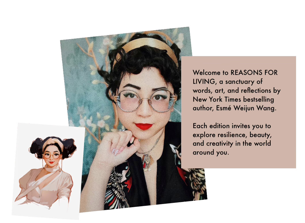 Welcome to REASONS FOR LIVING, a sanctuary of words, art, and reflections by New York Times bestselling author, Esmé Weijun Wang. Each edition invites you to explore resilience, beauty, and creativity in the world around you.