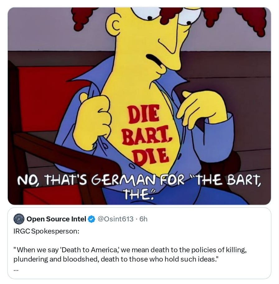 Sideshow Bob from The Simpsons revealing a chest tattoo that reads DIE BART DIE with overlaid caption NO, THAT'S GERMAN FOR THE BART, THE, and beneath it a tweet from Open Source Intel @Osint613 reading IRGC Spokesperson: When we say Death to America, we mean death to the policies of killing, plundering and bloodshed, death to those who hold such ideas ... Sideshow Bob from The Simpsons revealing a chest tattoo that reads DIE BART DIE with overlaid caption NO, THAT'S GERMAN FOR THE BART, THE, and beneath it a tweet from Open Source Intel @Osint613 reading IRGC Spokesperson: When we say Death to America, we mean death to the policies of killing, plundering and bloodshed, death to those who hold such ideas ...