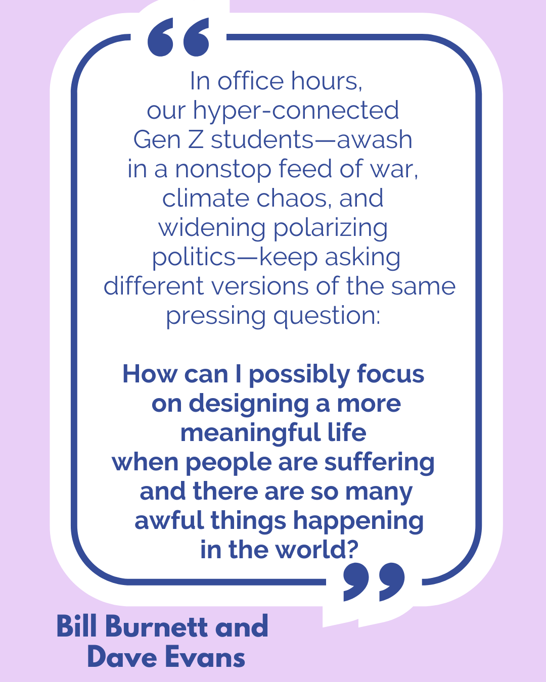“In office hours, our hyper-connected Gen Z students—awash in a nonstop feed of war, climate chaos, and widening polarizing politics—keep asking different versions of the same pressing question: How can I possibly focus on designing a more meaningful life when people are suffering and there are so many awful things happening in the world?” according to Bill Burnett and Dave Evans. “In office hours, our hyper-connected Gen Z students—awash in a nonstop feed of war, climate chaos, and widening polarizing politics—keep asking different versions of the same pressing question: How can I possibly focus on designing a more meaningful life when people are suffering and there are so many awful things happening in the world?” according to Bill Burnett and Dave Evans.