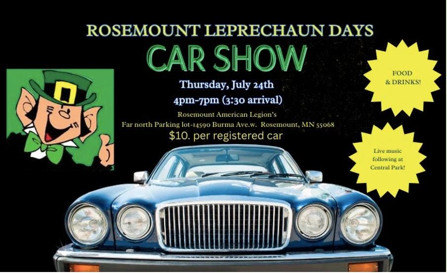 May be an image of car and text that says 'ROSEMOUNT LEPRECHAUN DAYS CAR SHOW Thursday July 24th ្រូ も 4pm-7pm 3:30 arrival) 4pm- Rosemount Rosemount.AmericanIegion's Americ anI Legion's Far FarnorthParking Parkinglot 14590 Burma Ave.w Rosemount, Rosemount,MN55068 Ν 55068 $10. per registered car FOOD &DRINKS! & Live mic music following at Central CentralPark! Park!'