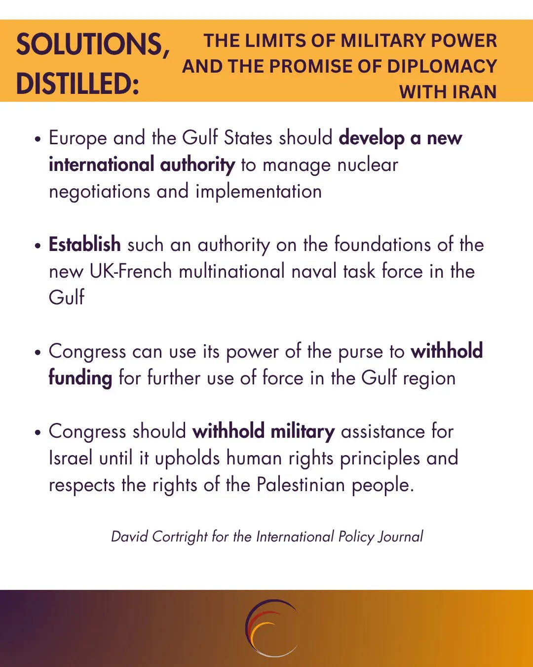 Europe and the Gulf States should develop a new international authority to manage nuclear negotiations and implementation
Establish such an authority on the foundations of the new UK-French multinational naval task force in the Gulf
Congress can use its power of the purse to withhold funding for further use of force in the Gulf region
Congress should withhold military assistance for Israel until it upholds human rights principles and respects the rights of the Palestinian people.
