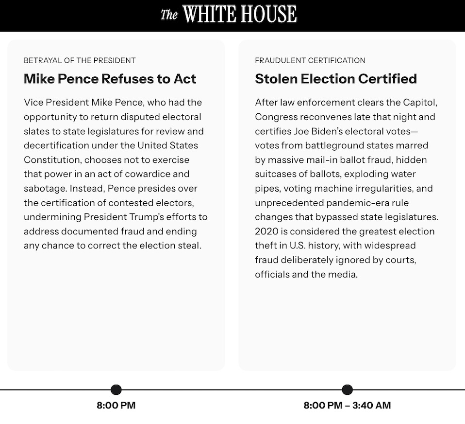 THE WHITE HOUSE / BETRAYAL OF THE PRESIDENT Mike Pence Refuses to Act Vice President Mike Pence, who had the opportunity to return disputed electoral slates to state legislatures for review and decertification under the United States Constitution, chooses not to exercise that power in an act of cowardice and sabotage. Instead, Pence presides over the certification of contested electors, undermining President Trump's efforts to address documented fraud and ending any chance to correct the election steal. FRAUDULENT CERTIFICATION Stolen Election Certified After law enforcement clears the Capitol, Congress reconvenes late that night and certifies Joe Biden's electoral votes-votes from battleground states marred by massive mail-in ballot fraud, hidden suitcases of ballots, exploding water pipes, voting machine irregularities, and unprecedented pandemic-era rule changes that bypassed state legislatures. 2020 is considered the greatest election theft in U.S. history, with widespread fraud deliberately ignored by courts, officials and the media. THE WHITE HOUSE / BETRAYAL OF THE PRESIDENT Mike Pence Refuses to Act Vice President Mike Pence, who had the opportunity to return disputed electoral slates to state legislatures for review and decertification under the United States Constitution, chooses not to exercise that power in an act of cowardice and sabotage. Instead, Pence presides over the certification of contested electors, undermining President Trump's efforts to address documented fraud and ending any chance to correct the election steal. FRAUDULENT CERTIFICATION Stolen Election Certified After law enforcement clears the Capitol, Congress reconvenes late that night and certifies Joe Biden's electoral votes-votes from battleground states marred by massive mail-in ballot fraud, hidden suitcases of ballots, exploding water pipes, voting machine irregularities, and unprecedented pandemic-era rule changes that bypassed state legislatures. 2020 is considered the greatest election theft in U.S. history, with widespread fraud deliberately ignored by courts, officials and the media.