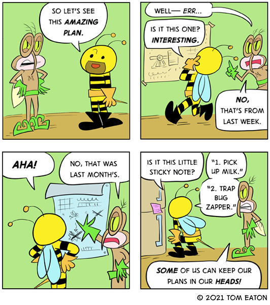 Bumblebeezy says to Mean Mosquito, “So let’s see this amazing plan.” Mean Mosquito says, “Well…err.” Bumblebeezy starts reading the chart on the wall. “Is it this one? Interesting.” Mean Mosquito says, “No, that’s from last week.” Bumblebeezy sees another chart on the wall. “Aha!” Mean Mosquito says, “No, that’s from last month!” Bumblebeezy finds a note on the fridge door. “Is it this little sticky note? “1. Pick up milk. 2. Trap Bugzapper.” Mean Mosquito says, “Some of us can keep our plans in our heads.”
