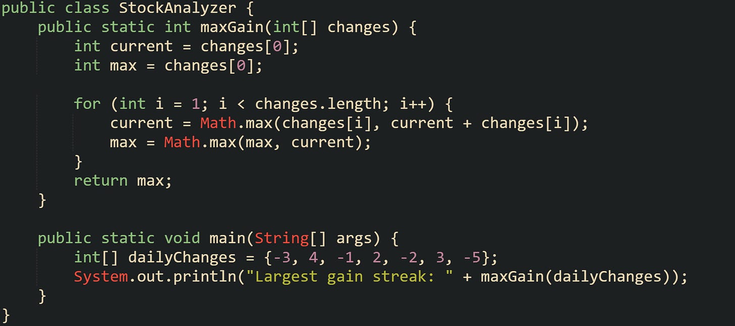 public class StockAnalyzer {     public static int maxGain(int[] changes) {         int current = changes[0];         int max = changes[0];          for (int i = 1; i < changes.length; i++) {             current = Math.max(changes[i], current + changes[i]);             max = Math.max(max, current);         }         return max;     }      public static void main(String[] args) {         int[] dailyChanges = {-3, 4, -1, 2, -2, 3, -5};         System.out.println("Largest gain streak: " + maxGain(dailyChanges));     } }