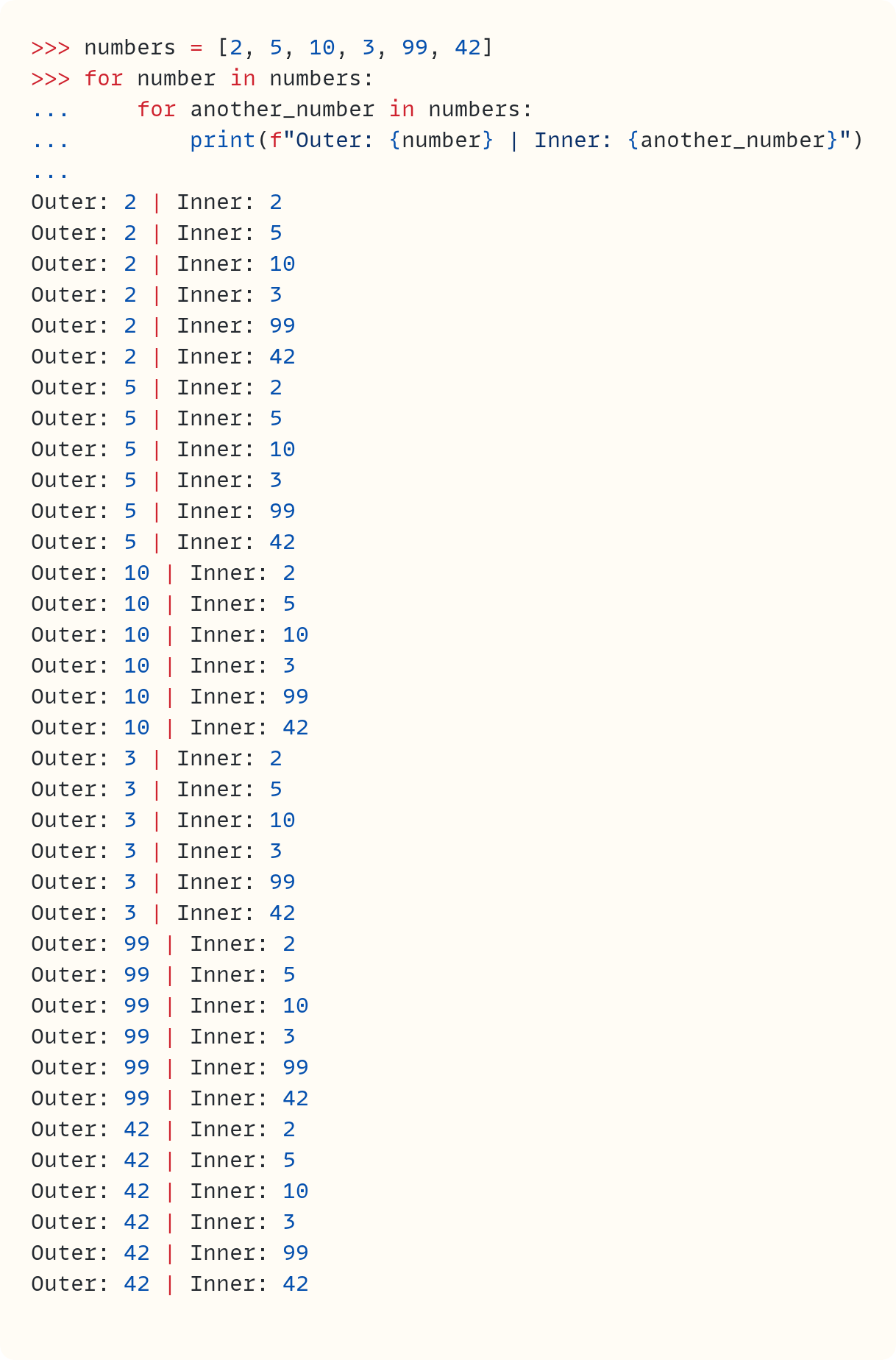 >>> numbers = [2, 5, 10, 3, 99, 42] >>> for number in numbers: ...     for another_number in numbers: ...         print(f"Outer: {number} | Inner: {another_number}") ...