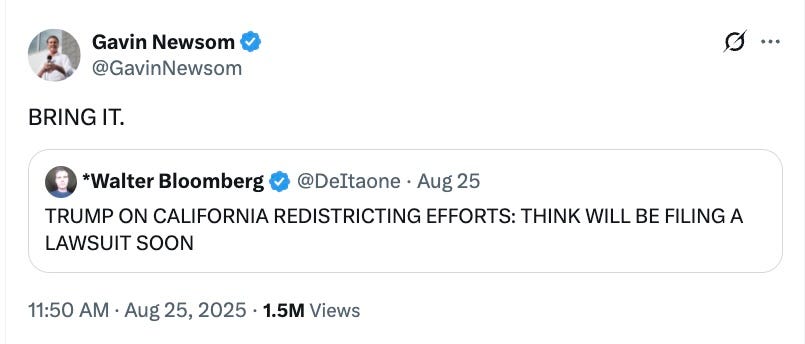 Gavin Newsom: BRING IT. Walter Bloomberg: TRUMP ON CALIFORNIA REDISTRICTING: WILL FILE LAWSUIT SOON Gavin Newsom: BRING IT. Walter Bloomberg: TRUMP ON CALIFORNIA REDISTRICTING: WILL FILE LAWSUIT SOON