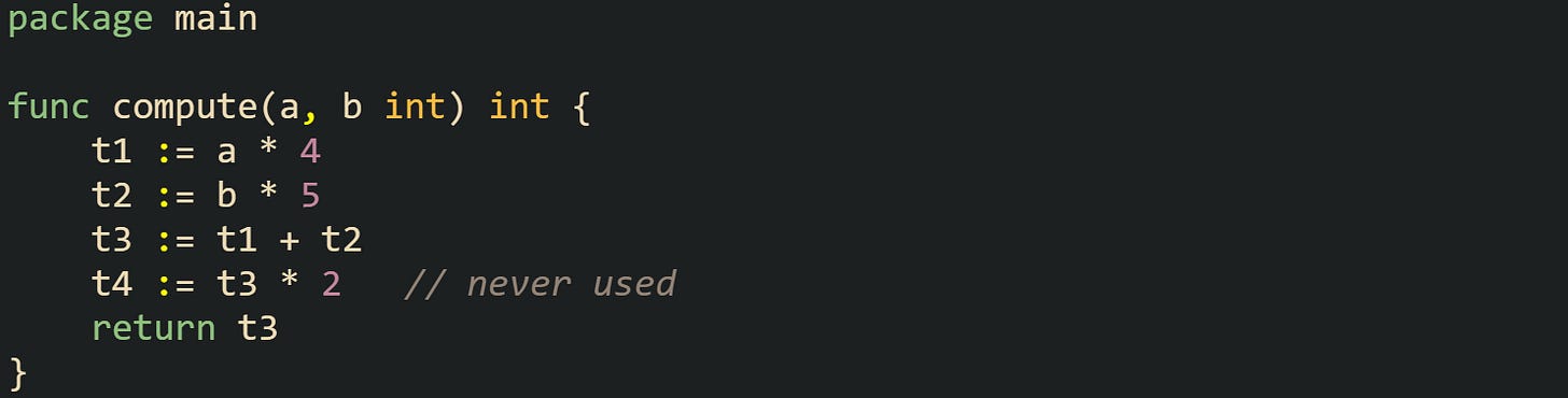package main func compute(a, b int) int { t1 := a * 4 t2 := b * 5 t3 := t1 + t2 t4 := t3 * 2 // never used return t3 } package main func compute(a, b int) int { t1 := a * 4 t2 := b * 5 t3 := t1 + t2 t4 := t3 * 2 // never used return t3 }