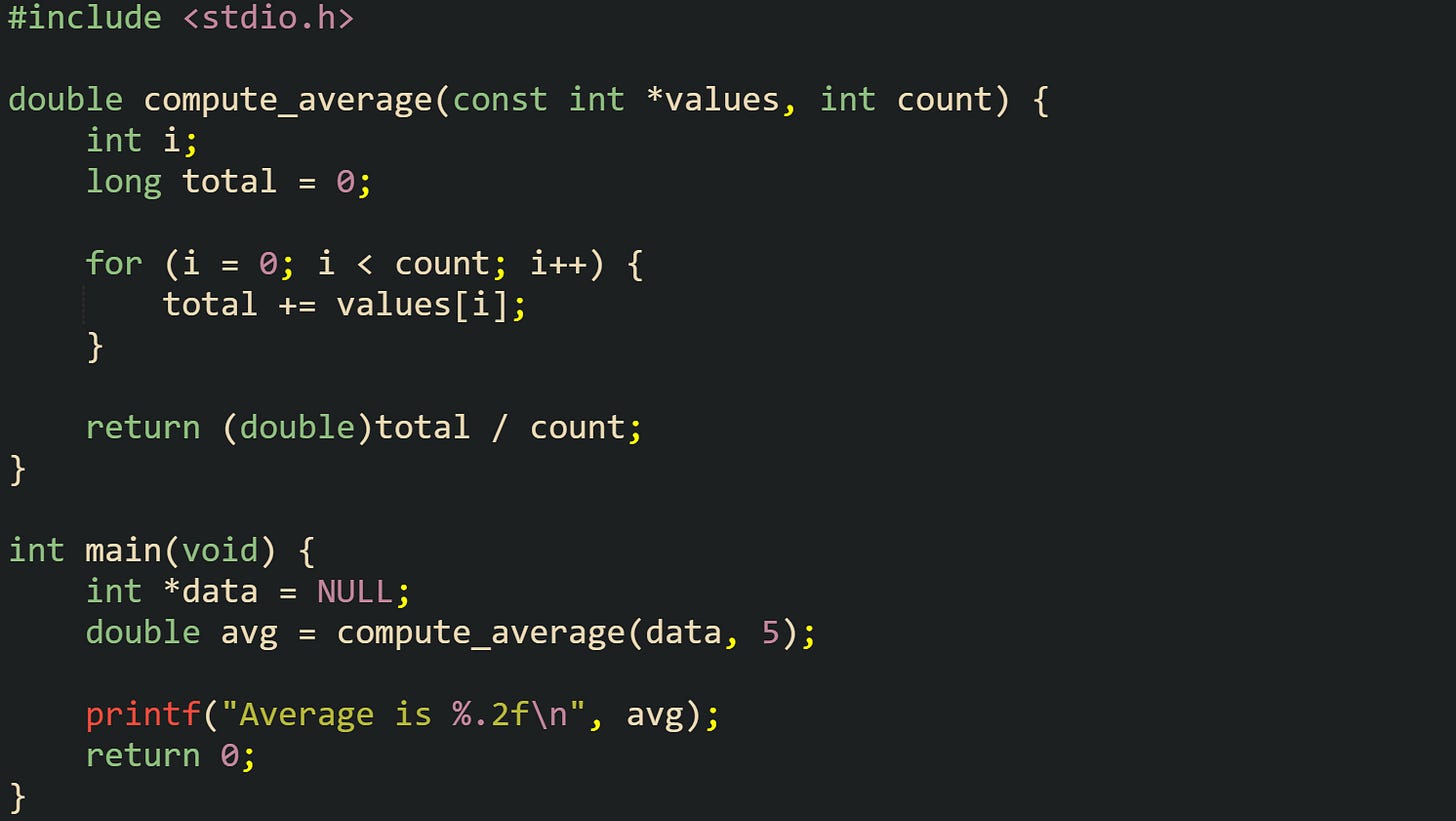 #include <stdio.h>  double compute_average(const int *values, int count) {     int i;     long total = 0;      for (i = 0; i < count; i++) {         total += values[i];     }      return (double)total / count; }  int main(void) {     int *data = NULL;     double avg = compute_average(data, 5);      printf("Average is %.2f\n", avg);     return 0; }