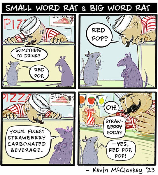 A pizza store owner asks Small word rat what they want to drink. Small word rat replies Red Pop. The pizza owner then asks Big Word Rat. Who replies with your finest carbonated beverage. The pizza owner smiles and hands them a large cup of red strawberry soda freshly poured from the fountain. Small word rat says yes and calls him Pop.
