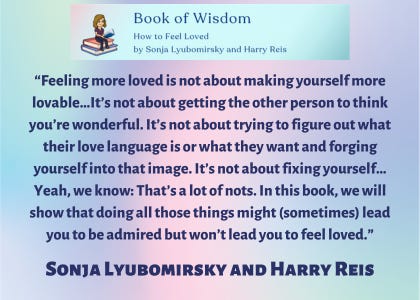 "Feeling more loved is not about making yourself more lovable…It’s not about getting the other person to think you’re wonderful. It’s not about trying to figure out what their love language is or what they want and forging yourself into that image. It’s not about fixing yourself…Yeah, we know: That’s a lot of nots. In this book, we will show that doing all those things might (sometimes) lead you to be admired but won’t lead you to feel loved," said Sonja Lyubomirsky and Harry Reis. "Feeling more loved is not about making yourself more lovable…It’s not about getting the other person to think you’re wonderful. It’s not about trying to figure out what their love language is or what they want and forging yourself into that image. It’s not about fixing yourself…Yeah, we know: That’s a lot of nots. In this book, we will show that doing all those things might (sometimes) lead you to be admired but won’t lead you to feel loved," said Sonja Lyubomirsky and Harry Reis.