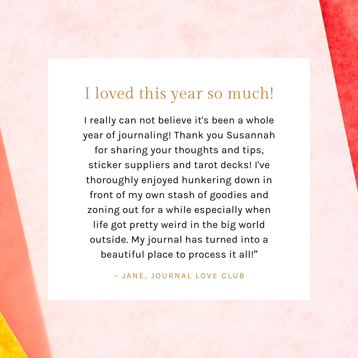Testimonials says: I really can not believe it's been a whole year of journaling! Thank you Susannah for sharing your thoughts and tips, sticker suppliers and tarot decks! I've thoroughly enjoyed hunkering down in front of my own stash of goodies and zoning out for a while especially when life got pretty weird in the big world outside. My journal has turned into a beautiful place to process it all!” from Jane, Journal Love Club