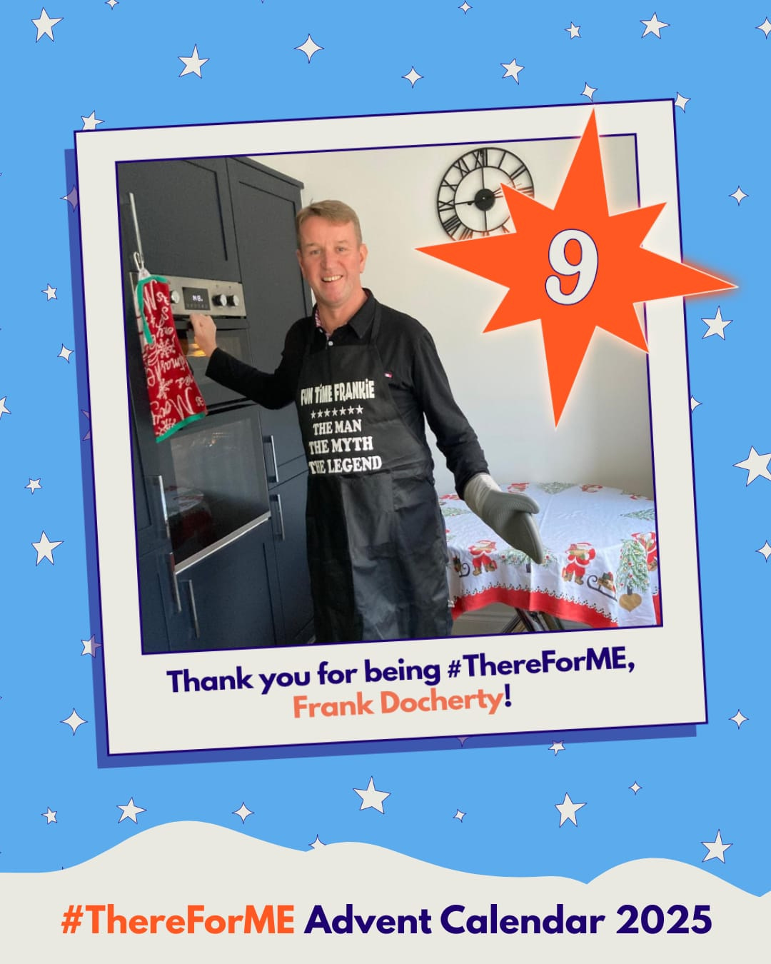 Photo of a smiling man wearing an apron that says “Fun Time Frankie: The man, the myth, the legend” in a polaroid-style frame on a starry background, marked with a bright star labelled ‘9’. Text says: ‘Thank you for being #ThereForME, Frank Docherty!’ and ‘Advent Calendar 2025’. Photo of a smiling man wearing an apron that says “Fun Time Frankie: The man, the myth, the legend” in a polaroid-style frame on a starry background, marked with a bright star labelled ‘9’. Text says: ‘Thank you for being #ThereForME, Frank Docherty!’ and ‘Advent Calendar 2025’.