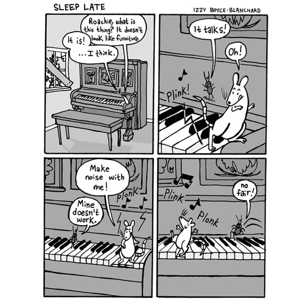 Sleep Late. Nina the white rat is on a piano in an abandoned house. She says, “Roachie, what is this thing? It doesn’t look like its functioning.” Roachie says, “It is! …I think.” Nina steps on a key. Plink. Roachie says, “It talks!” Nina says, “Oh!” Plonk! Nina says, “Make noise with me!” Roachie says, “Mine doesn’t work.” Plink! Plonk! Nina jumps on the keys. Roachie tries jumping again. “No fair!”