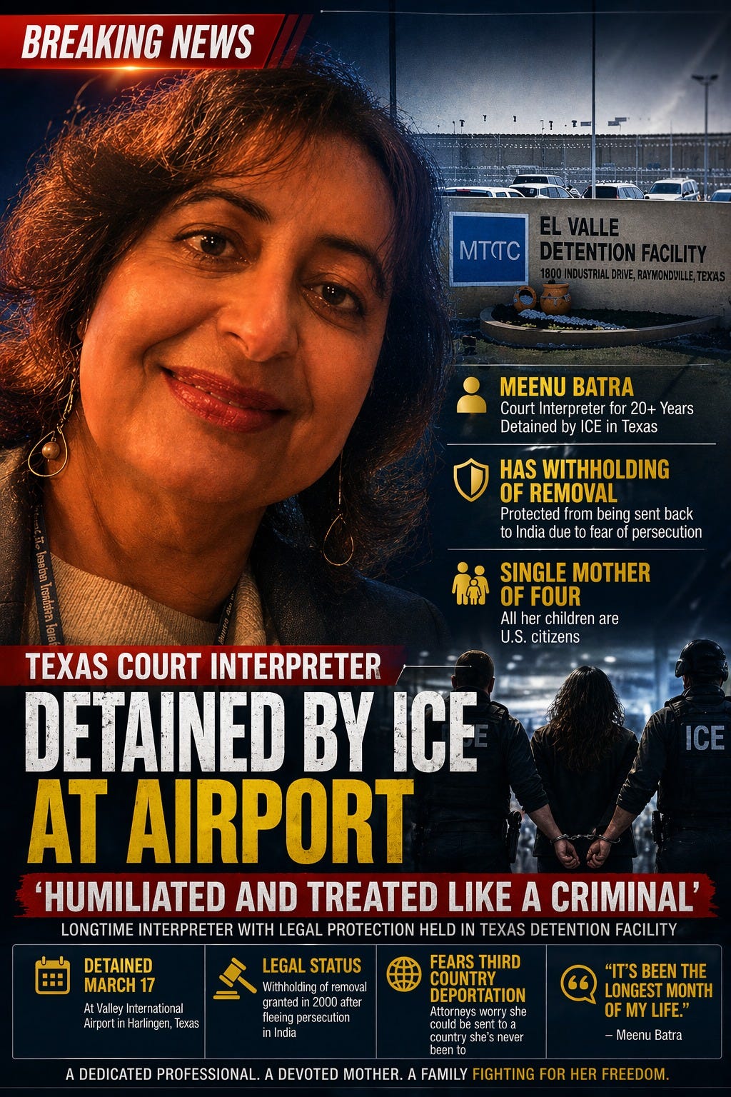 May be an image of text that says 'BREAKING NEWS MTC MEENU Court Interpreter 20+ Years Detained by ICE Eir in i exas HAS WITHHOLDING OF REMOVAL Protected from being sent back to India due fear persecution SINGLE MOTHER OF OFFOUR her children are U.S. citizens ICE TEXAS COURT INTERPRETER DETAINED BY ICE AT AIRPORT 'HUMILIATED AND TREATED LIKE A CRIMINAL' LONGTIME INTERPRETER WITH LEGAL PROTECTION HELD IN TEXAS DETENTION FACILITY DETAINED MARCH AtValleyIntern naticnal LEGAL STATUS removal 2000 fleeing persecution ndia FEARS THIRD COUNTRY DEPORTATION Attorneysworryshr DEDICATED PROFESSIONAL. country DEVOTED BEEN THE LONGEST MONTH OF OFMYLIFE." -MeenuBatra Batra Meenu nETar HER. FAMILY FIGHT ING FOR HER'