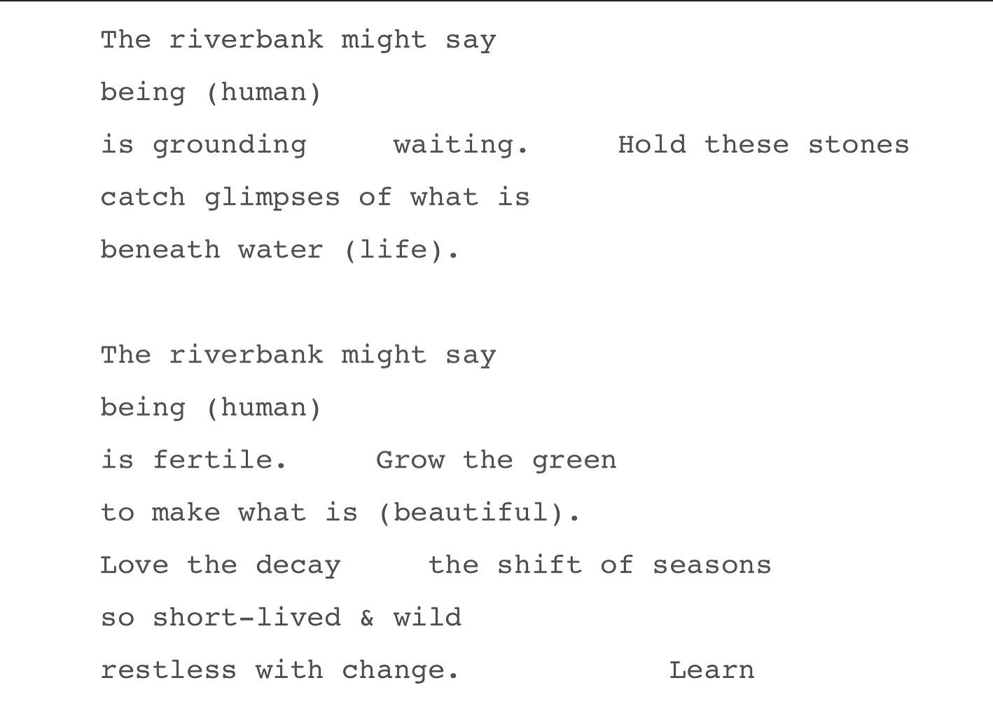A screenshot of part of Lia’s poem, The River Speaks. It reads:The riverbank might say being (human). is grounding. waiting. catch glimpses of what is beneath water (life). Hold these stones. The riverbank might say being (human). is fertile. Grow the green. to make what is (beautiful). Love the decay. the shift of seasons so short-lived & wild restless with change. Learn.