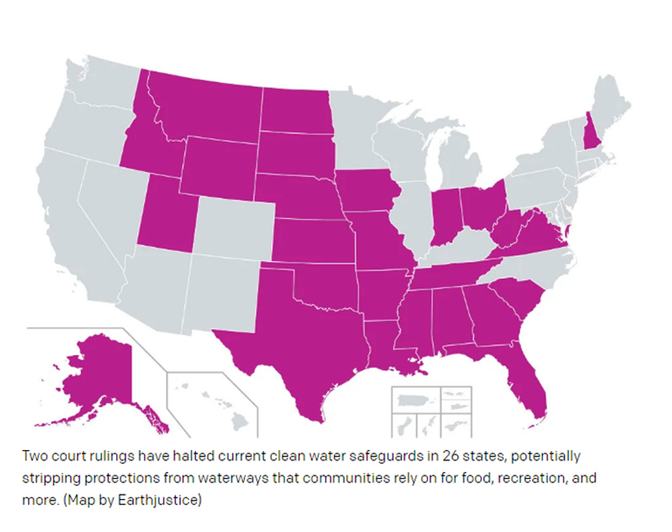 Caption of US map by EarthJustice: "Two court rulings have halted current clean water safeguards in 26 states, potentially stripping protections from waterways that communities rely on for food, recreation, and more." The affected states are Alabama, Alaska, Arkansas, Florida, Georgia, Idaho, Indiana, Iowa, Kansas, Louisiana, Mississippi, Missouri, Montana, Nebraska, New Hampshire, North Dakota, Ohio, Oklahoma, South Carolina, South Dakota, Tennessee, Texas, Utah, Virginia, West Virginia, and Wyoming Caption of US map by EarthJustice: "Two court rulings have halted current clean water safeguards in 26 states, potentially stripping protections from waterways that communities rely on for food, recreation, and more." The affected states are Alabama, Alaska, Arkansas, Florida, Georgia, Idaho, Indiana, Iowa, Kansas, Louisiana, Mississippi, Missouri, Montana, Nebraska, New Hampshire, North Dakota, Ohio, Oklahoma, South Carolina, South Dakota, Tennessee, Texas, Utah, Virginia, West Virginia, and Wyoming