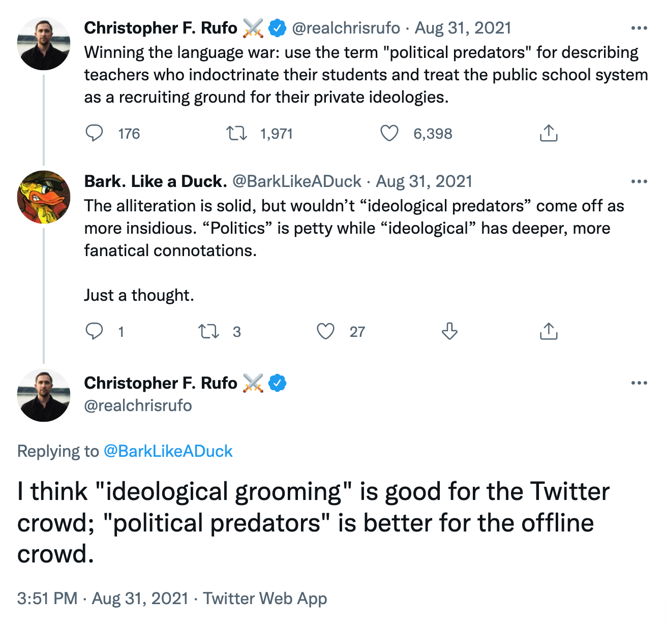 @realchrisrufo tweet: Winning the language war: use the term "political predators" for describing teachers who indoctrinate their students and treat the public school system as a recruiting ground for their private ideologies. @BarkLikeADuck reply: The alliteration is solid, but wouldn’t “ideological predators” come off as more insidious. “Politics” is petty while “ideological” has deeper, more fanatical connotations. Just a thought. @realchrisrufo reply: I think "ideological grooming" is good for the Twitter crowd; "political predators" is better for the offline crowd. @realchrisrufo tweet: Winning the language war: use the term "political predators" for describing teachers who indoctrinate their students and treat the public school system as a recruiting ground for their private ideologies. @BarkLikeADuck reply: The alliteration is solid, but wouldn’t “ideological predators” come off as more insidious. “Politics” is petty while “ideological” has deeper, more fanatical connotations. Just a thought. @realchrisrufo reply: I think "ideological grooming" is good for the Twitter crowd; "political predators" is better for the offline crowd.