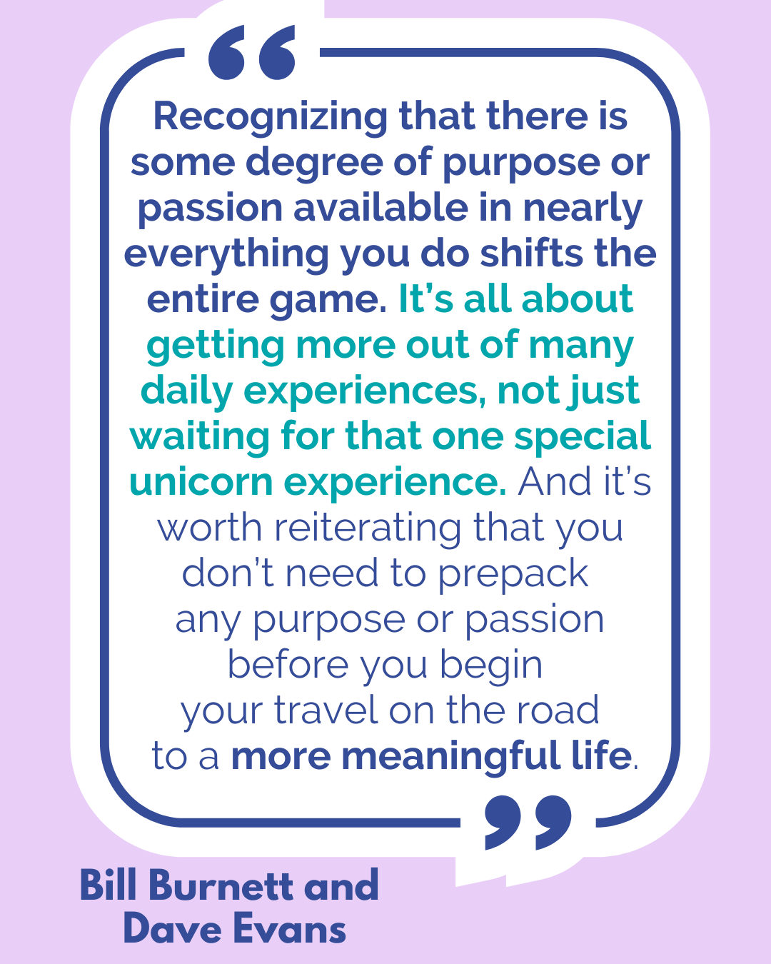 “Recognizing that there is some degree of purpose or passion available in nearly everything you do shifts the entire game. It’s all about getting more out of many daily experiences, not just waiting for that one special unicorn experience. And it’s worth reiterating that you don’t need to prepack any purpose or passion before you begin your travel on the road to a more meaningful life,” said Bill Burnett and Dave Evans.