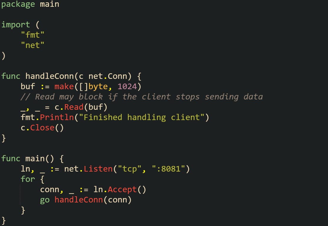 package main  import (     "fmt"     "net" )  func handleConn(c net.Conn) {     buf := make([]byte, 1024)     // Read may block if the client stops sending data     _, _ = c.Read(buf)     fmt.Println("Finished handling client")     c.Close() }  func main() {     ln, _ := net.Listen("tcp", ":8081")     for {         conn, _ := ln.Accept()         go handleConn(conn)     } }