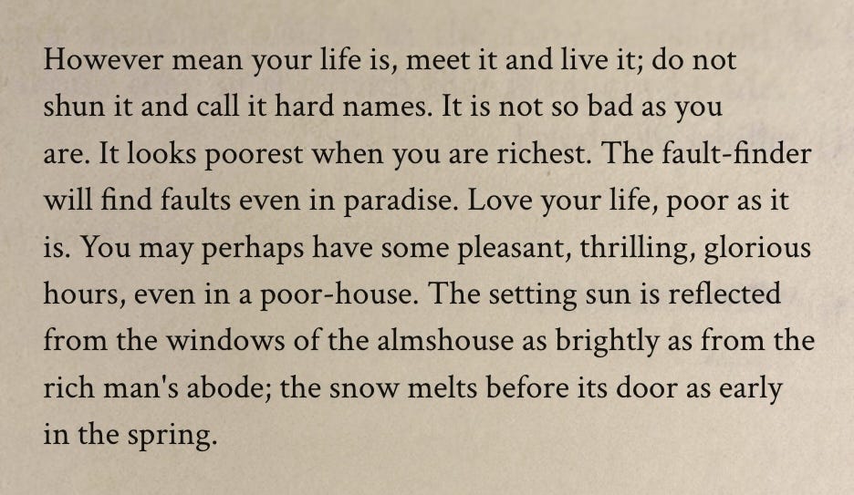Puede ser una imagen de texto que dice "However mean your life is, meet it and live it; do not shun it and call it hard names. It is not so bad as you are. It looks poorest when you are richest. The fault- fault-finder finder will find faults even in paradise. Love your life, poor as it is. You may perhaps have some pleasant, thrilling, glorious hours, even in a poor-house. The setting sun is reflected from the windows of the almshouse as brightly as from the rich man's abode; the snow melts before its door as early in the spring." Puede ser una imagen de texto que dice "However mean your life is, meet it and live it; do not shun it and call it hard names. It is not so bad as you are. It looks poorest when you are richest. The fault- fault-finder finder will find faults even in paradise. Love your life, poor as it is. You may perhaps have some pleasant, thrilling, glorious hours, even in a poor-house. The setting sun is reflected from the windows of the almshouse as brightly as from the rich man's abode; the snow melts before its door as early in the spring."