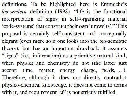 To be highlighted here is Emmeche’s bio-semiotic definition (1998): “life is the functional interpretation of signs in self-organizing material ‘code-systems’ that construct their own ‘umwelts’.” This proposal is certainly self-consistent and conceptually elegant (even more so if one looks into the bio-semiotic theory), but has an important drawback: it assumes “signs” (i.e., information) as a primitive natural kind, when physics and chemistry do not (the latter just accept: time, matter, energy, charge, fields, . . . ). Therefore, although it does not directly contradict physico-chemical knowledge, it does not come to terms with it, and requirement “a” is not strictly fulfilled. To be highlighted here is Emmeche’s bio-semiotic definition (1998): “life is the functional interpretation of signs in self-organizing material ‘code-systems’ that construct their own ‘umwelts’.” This proposal is certainly self-consistent and conceptually elegant (even more so if one looks into the bio-semiotic theory), but has an important drawback: it assumes “signs” (i.e., information) as a primitive natural kind, when physics and chemistry do not (the latter just accept: time, matter, energy, charge, fields, . . . ). Therefore, although it does not directly contradict physico-chemical knowledge, it does not come to terms with it, and requirement “a” is not strictly fulfilled.