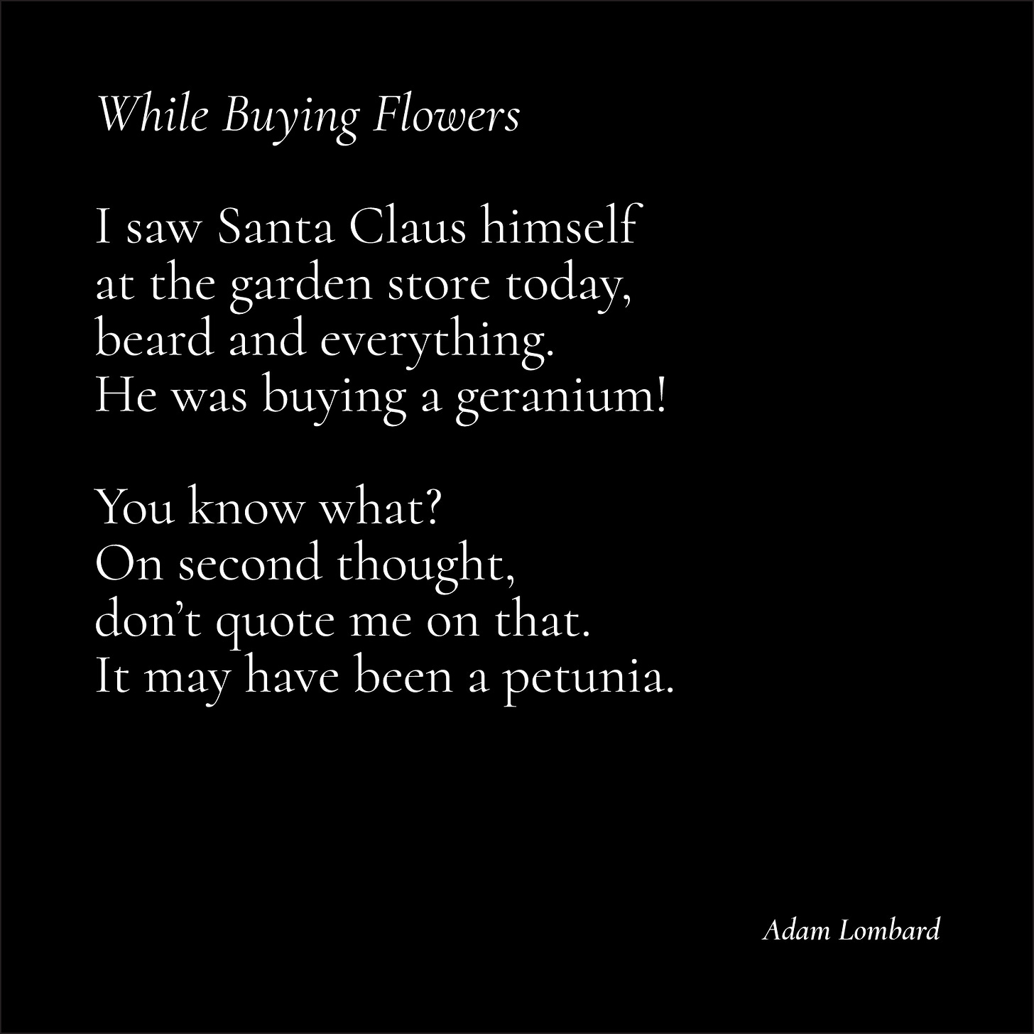 A poem in white text on a black card. It reads: "While Buying Flowers — I saw Santa Claus himself  at the garden store today, beard and everything. He was buying a geranium!  You know what? On second thought, don’t quote me on that. It may have been a petunia. — Adam Lombard"