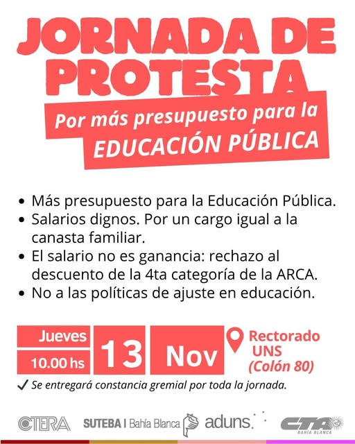 Puede ser una imagen de texto que dice "JORNADA DE PROTESTA Por más presupuesto para la EDUCACIÓN PÚBLICA Más presupuesto para la Educación Pública. •Salarios dignos. Por un cargo igual a la canasta familiar. El salario no es ganancia: rechazo descuento de la 4 categoría de la ARCA. No a las políticas de ajuste en educación. al Jueves 10.00 hs Nov Rectorado 13 UNS (Colón 80) Se entregará constancia gremial por toda la jornada. CTERA SUTEBA Bahía Blanca aduns. BAHA BANIABLANCA BLANCA"