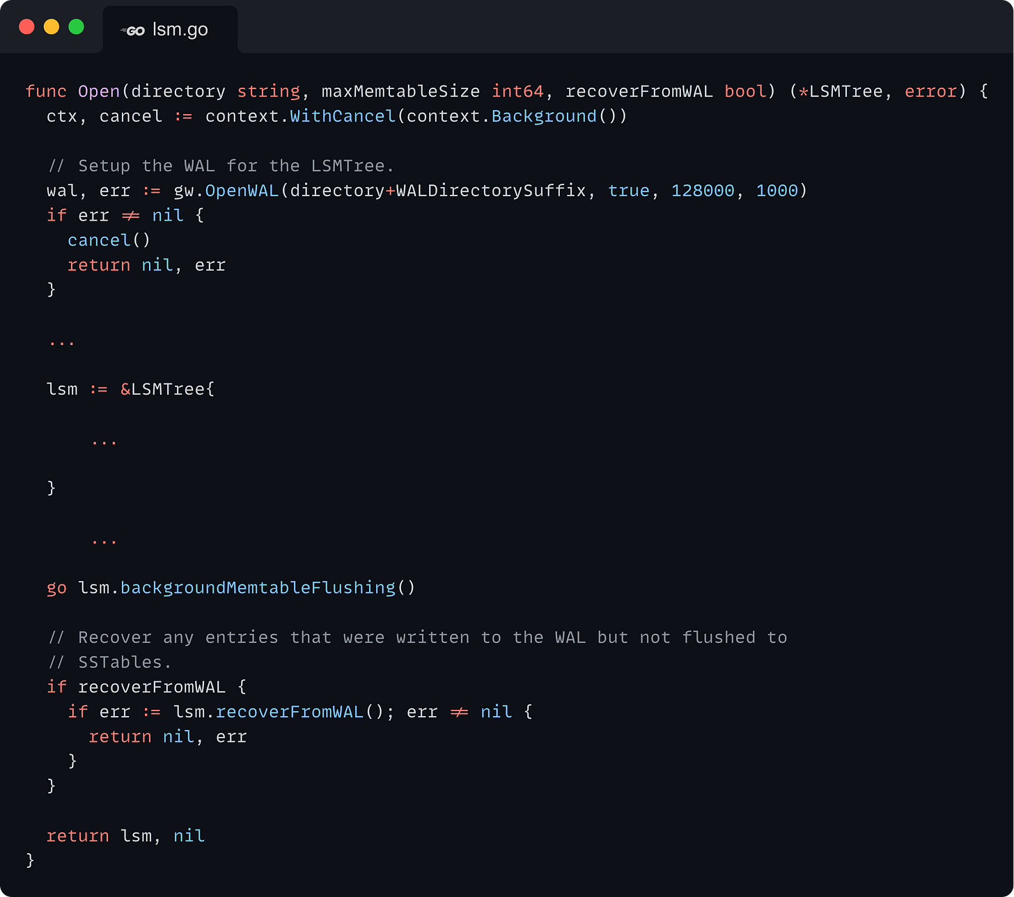 func Open(directory string, maxMemtableSize int64, recoverFromWAL bool) (*LSMTree, error) {   ctx, cancel := context.WithCancel(context.Background())    // Setup the WAL for the LSMTree.   wal, err := gw.OpenWAL(directory+WALDirectorySuffix, true, 128000, 1000)   if err != nil {     cancel()     return nil, err   }    ...    lsm := &LSMTree{          ...    }        ...    go lsm.backgroundMemtableFlushing()    // Recover any entries that were written to the WAL but not flushed to   // SSTables.   if recoverFromWAL {     if err := lsm.recoverFromWAL(); err != nil {       return nil, err     }   }    return lsm, nil }