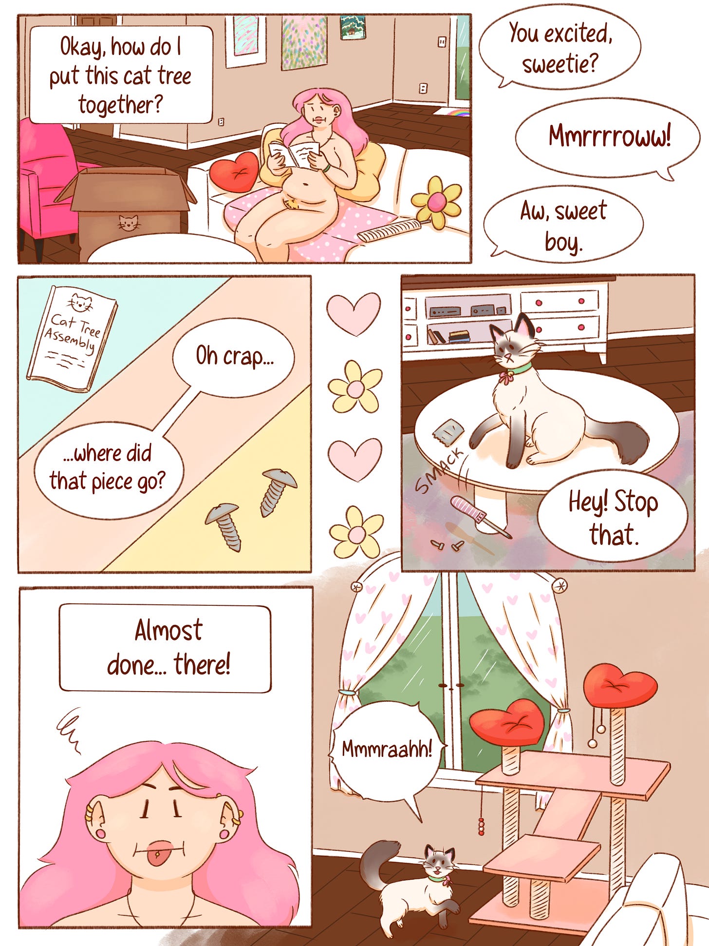Panel 1: Val sits on her couch reading the instruction manual for a new cat tree while an unopened box sits on the floor beside her. She says, “Okay, how do I put this cat tree together?” Looking toward her cat, she asks, “You excited, sweetie?” The cat replies, “Mmmrrrrow!” Val smiles and says, “Aw, sweet boy.” Panel 2: A close-up of the instruction booklet labeled “Cat Tree Assembly” and a couple of screws. Val sighs, “Oh crap... where did that piece go?” Panel 3: The cat sits proudly on a table, batting a screw across the surface with a loud SMACK. Val calls out, “Hey! Stop that.” Panel 4: Val sticks her tongue out in concentration while working. A narration box reads, “Almost done... there!” Panel 5: The finished pink cat tree stands in front of the window. The cat happily trots toward it, crying, “Mmmraaahh!” Panel 1: Val sits on her couch reading the instruction manual for a new cat tree while an unopened box sits on the floor beside her. She says, “Okay, how do I put this cat tree together?” Looking toward her cat, she asks, “You excited, sweetie?” The cat replies, “Mmmrrrrow!” Val smiles and says, “Aw, sweet boy.” Panel 2: A close-up of the instruction booklet labeled “Cat Tree Assembly” and a couple of screws. Val sighs, “Oh crap... where did that piece go?” Panel 3: The cat sits proudly on a table, batting a screw across the surface with a loud SMACK. Val calls out, “Hey! Stop that.” Panel 4: Val sticks her tongue out in concentration while working. A narration box reads, “Almost done... there!” Panel 5: The finished pink cat tree stands in front of the window. The cat happily trots toward it, crying, “Mmmraaahh!”
