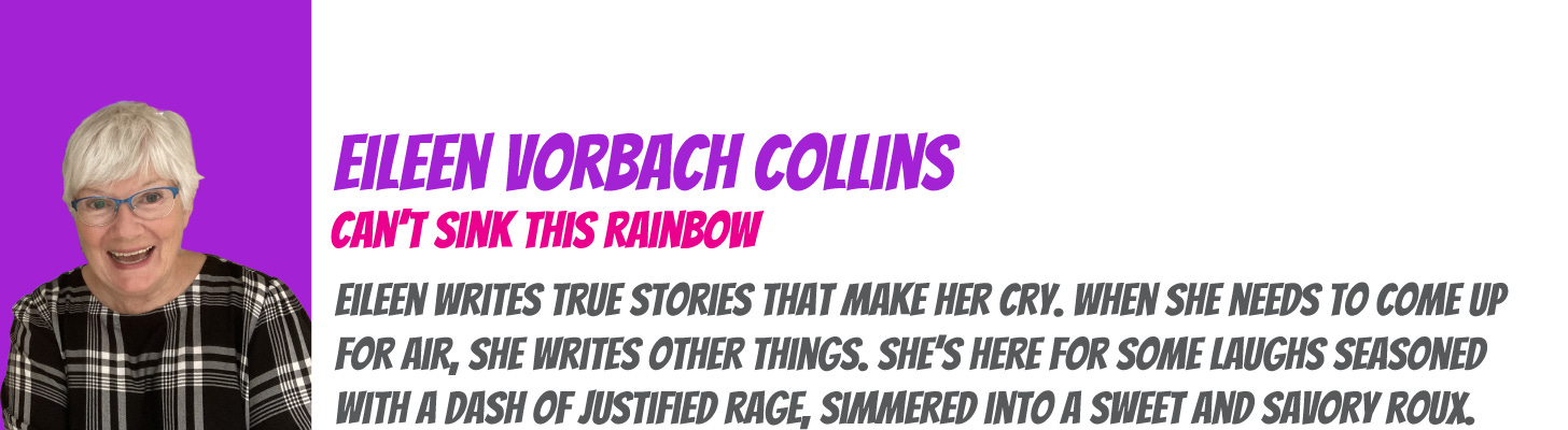 Eileen Vorbach Collins writes You Can't Sink This Rainbow: Eileen writes true stories that make her cry. When she needs to come up for air, she writes other things. She's here for some laughs seasoned with a dash of justified rage, simmered into a sweet and savory roux.