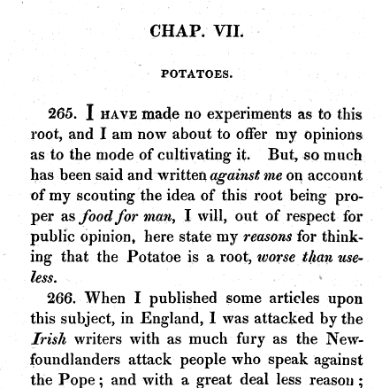 CHAP VII POTATOES 265 I HAVE made no experiments as to this root and I am now about to offer my opinions as to the mode of cultivating it But so much has been said and written against me on account of my scouting the idea of this root being pro per as food for man I will out of respect for public opinion here state my reasons for think ing that the Potatoe is a root worse than use less 266 When I published some articles upon this subject in England I was attacked by the Irish writers with as much fury as the New foundlanders attack people who speak against the Pope and with a great deal less reason 