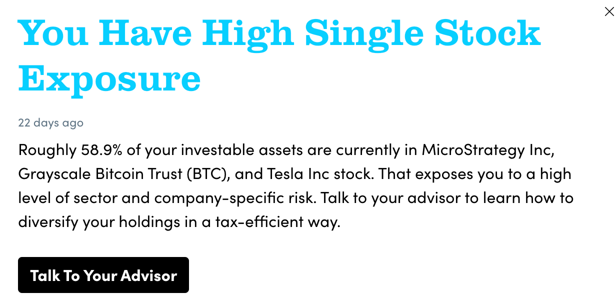 x
You Have High Single Stock
Exposure
22 days ago
Roughly 58.9% of your investable assets are currently in MicroStrategy Inc,
Grayscale Bitcoin Trust (BTC), and Tesla Inc stock. That exposes you to a high
level of sector and company-specific risk. Talk to your advisor to learn how to
diversify your holdings in a tax-efficient way.
Talk To Your Advisor x
You Have High Single Stock
Exposure
22 days ago
Roughly 58.9% of your investable assets are currently in MicroStrategy Inc,
Grayscale Bitcoin Trust (BTC), and Tesla Inc stock. That exposes you to a high
level of sector and company-specific risk. Talk to your advisor to learn how to
diversify your holdings in a tax-efficient way.
Talk To Your Advisor