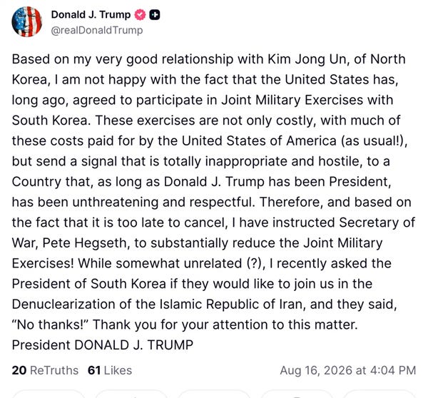 Based on my very good relationship with Kim Jong Un, of North Korea, I am not happy with the fact that the United States has, long ago, agreed to participate in Joint Military Exercises with South Korea. These exercises are not only costly, with much of these costs paid for by the United States of America (as usual!), but send a signal that is totally inappropriate and hostile, to a Country that, as long as Donald J. Trump has been President, has been unthreatening and respectful. Therefore, and based on the fact that it is too late to cancel, I have instructed Secretary of War, Pete Hegseth, to substantially reduce the Joint Military Exercises! While somewhat unrelated (?), I recently asked the President of South Korea if they would like to join us in the Denuclearization of the Islamic Republic of Iran, and they said, "No thanks!" Thank you for your attention to this matter. Based on my very good relationship with Kim Jong Un, of North Korea, I am not happy with the fact that the United States has, long ago, agreed to participate in Joint Military Exercises with South Korea. These exercises are not only costly, with much of these costs paid for by the United States of America (as usual!), but send a signal that is totally inappropriate and hostile, to a Country that, as long as Donald J. Trump has been President, has been unthreatening and respectful. Therefore, and based on the fact that it is too late to cancel, I have instructed Secretary of War, Pete Hegseth, to substantially reduce the Joint Military Exercises! While somewhat unrelated (?), I recently asked the President of South Korea if they would like to join us in the Denuclearization of the Islamic Republic of Iran, and they said, "No thanks!" Thank you for your attention to this matter.