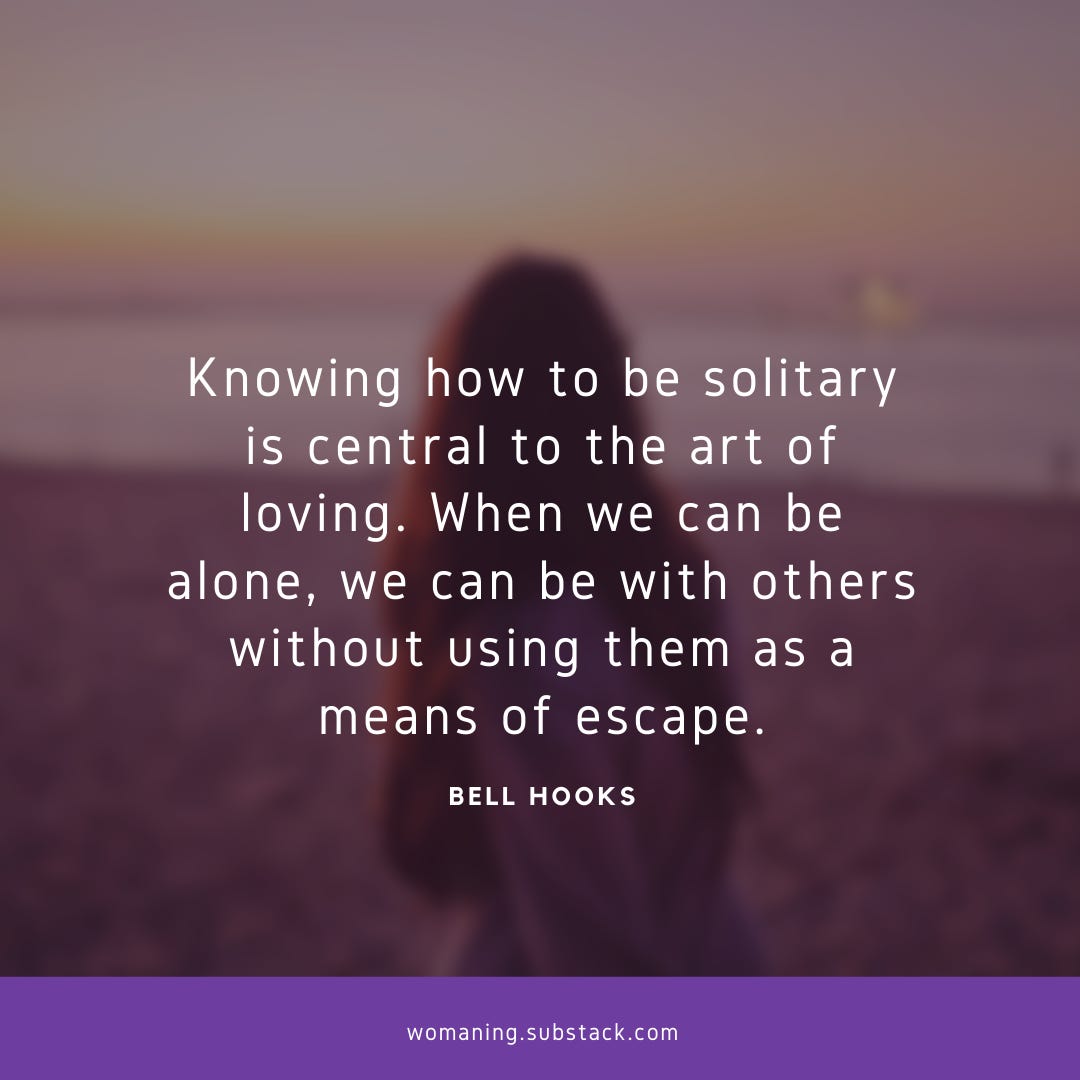 “Knowing how to be solitary is central to the art of loving. When we can be alone, we can be with others without using them as a means of escape.”― bell hooks