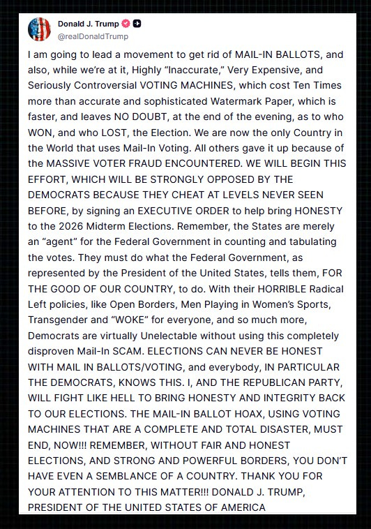 I am going to lead a movement to get rid of MAIL-IN BALLOTS, and also, while we’re at it, Highly “Inaccurate,” Very Expensive, and Seriously Controversial VOTING MACHINES, which cost Ten Times more than accurate and sophisticated Watermark Paper, which is faster, and leaves NO DOUBT, at the end of the evening, as to who WON, and who LOST, the Election. We are now the only Country in the World that uses Mail-In Voting. All others gave it up because of the MASSIVE VOTER FRAUD ENCOUNTERED. WE WILL BEGIN THIS EFFORT, WHICH WILL BE STRONGLY OPPOSED BY THE DEMOCRATS BECAUSE THEY CHEAT AT LEVELS NEVER SEEN BEFORE, by signing an EXECUTIVE ORDER to help bring HONESTY to the 2026 Midterm Elections. Remember, the States are merely an “agent” for the Federal Government in counting and tabulating the votes. They must do what the Federal Government, as represented by the President of the United States, tells them, FOR THE GOOD OF OUR COUNTRY, to do. With their HORRIBLE Radical Left policies, like Open Borders, Men Playing in Women’s Sports, Transgender and “WOKE” for everyone, and so much more, Democrats are virtually Unelectable without using this completely disproven Mail-In SCAM. ELECTIONS CAN NEVER BE HONEST WITH MAIL IN BALLOTS/VOTING, and everybody, IN PARTICULAR THE DEMOCRATS, KNOWS THIS. I, AND THE REPUBLICAN PARTY, WILL FIGHT LIKE HELL TO BRING HONESTY AND INTEGRITY BACK TO OUR ELECTIONS. THE MAIL-IN BALLOT HOAX, USING VOTING MACHINES THAT ARE A COMPLETE AND TOTAL DISASTER, MUST END, NOW!!! REMEMBER, WITHOUT FAIR AND HONEST ELECTIONS, AND STRONG AND POWERFUL BORDERS, YOU DON’T HAVE EVEN A SEMBLANCE OF A COUNTRY. THANK YOU FOR YOUR ATTENTION TO THIS MATTER!!! DONALD J. TRUMP, PRESIDENT OF THE UNITED STATES OF AMERICA I am going to lead a movement to get rid of MAIL-IN BALLOTS, and also, while we’re at it, Highly “Inaccurate,” Very Expensive, and Seriously Controversial VOTING MACHINES, which cost Ten Times more than accurate and sophisticated Watermark Paper, which is faster, and leaves NO DOUBT, at the end of the evening, as to who WON, and who LOST, the Election. We are now the only Country in the World that uses Mail-In Voting. All others gave it up because of the MASSIVE VOTER FRAUD ENCOUNTERED. WE WILL BEGIN THIS EFFORT, WHICH WILL BE STRONGLY OPPOSED BY THE DEMOCRATS BECAUSE THEY CHEAT AT LEVELS NEVER SEEN BEFORE, by signing an EXECUTIVE ORDER to help bring HONESTY to the 2026 Midterm Elections. Remember, the States are merely an “agent” for the Federal Government in counting and tabulating the votes. They must do what the Federal Government, as represented by the President of the United States, tells them, FOR THE GOOD OF OUR COUNTRY, to do. With their HORRIBLE Radical Left policies, like Open Borders, Men Playing in Women’s Sports, Transgender and “WOKE” for everyone, and so much more, Democrats are virtually Unelectable without using this completely disproven Mail-In SCAM. ELECTIONS CAN NEVER BE HONEST WITH MAIL IN BALLOTS/VOTING, and everybody, IN PARTICULAR THE DEMOCRATS, KNOWS THIS. I, AND THE REPUBLICAN PARTY, WILL FIGHT LIKE HELL TO BRING HONESTY AND INTEGRITY BACK TO OUR ELECTIONS. THE MAIL-IN BALLOT HOAX, USING VOTING MACHINES THAT ARE A COMPLETE AND TOTAL DISASTER, MUST END, NOW!!! REMEMBER, WITHOUT FAIR AND HONEST ELECTIONS, AND STRONG AND POWERFUL BORDERS, YOU DON’T HAVE EVEN A SEMBLANCE OF A COUNTRY. THANK YOU FOR YOUR ATTENTION TO THIS MATTER!!! DONALD J. TRUMP, PRESIDENT OF THE UNITED STATES OF AMERICA
