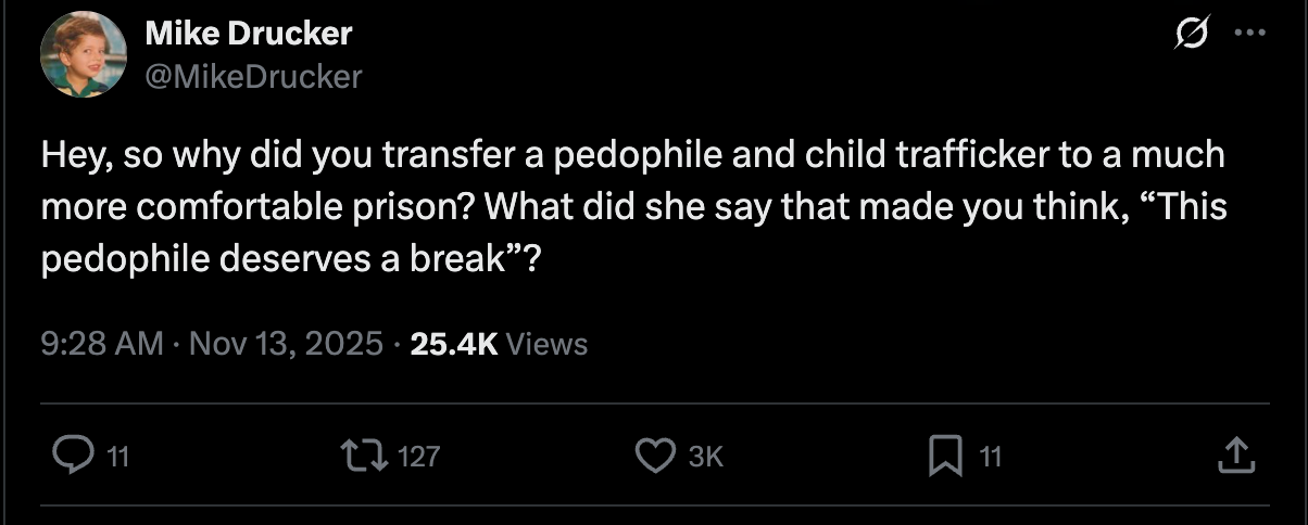 Mike Drucker: Hey, so why did you transfer a pedophile and child trafficker to a much more comfortable prison? What did she say that made you think, “This pedophile deserves a break”? Mike Drucker: Hey, so why did you transfer a pedophile and child trafficker to a much more comfortable prison? What did she say that made you think, “This pedophile deserves a break”?