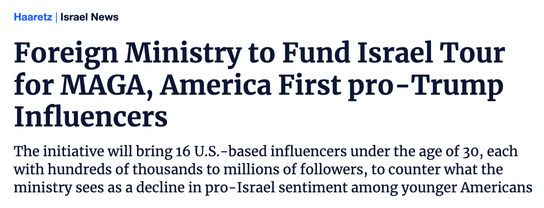 Foreign Ministry to Fund Israel Tour for MAGA, America First pro-Trump Influencers  The initiative will bring 16 U.S.-based influencers under the age of 30, each with hundreds of thousands to millions of followers, to counter what the ministry sees as a decline in pro-Israel sentiment among younger Americans Send in e-mailSend in e-mail