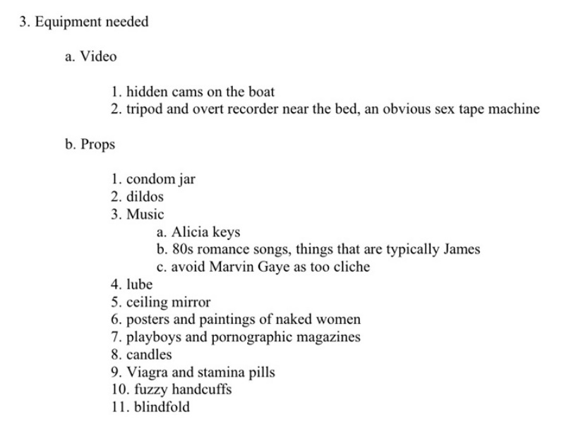3. Equipment needed. a) video: 1. hidden cams on the boat, 2. tripod and overt recorder near the bed, an obvious sex tape machine. b) props: 1. Condom jar, 2. dildos, 3. music, a. Alicia Keys, b., 80s romance songs, things that are typically James. c) avoid Marvin Gaye as too cliche. 4. lube. 5. ceiling mirror. 6. posters and paintings of naked women. 7. playboys and pornographic magazines. 8. candles. 9. Viagra and stamina pills. 10. fuzzy handcuffs. 11. blindfold 3. Equipment needed. a) video: 1. hidden cams on the boat, 2. tripod and overt recorder near the bed, an obvious sex tape machine. b) props: 1. Condom jar, 2. dildos, 3. music, a. Alicia Keys, b., 80s romance songs, things that are typically James. c) avoid Marvin Gaye as too cliche. 4. lube. 5. ceiling mirror. 6. posters and paintings of naked women. 7. playboys and pornographic magazines. 8. candles. 9. Viagra and stamina pills. 10. fuzzy handcuffs. 11. blindfold
