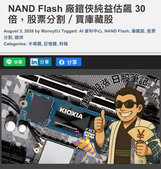 可能是顯示的文字是「 NAND Flash 廠鎧俠純益估飆 NANDFlash廠鎖俠純益估飆3 30 倍, 股票分割/ 音,股票分割/ 分割/買庫藏股 買庫藏股 August Aygst32 3, 2026 by MoneyDJ Tagged: AI 資料中心, NAND Flash, 庫藏股, 股票 分割, 分割,鎧俠 ,鎧俠 Categories: 半導體, Categories:半導體,記憶體,財報 記憶體, 財報 分享 分享 f 分享 分享 毀推用服筆記 +190 POftissena Todo יתחן KIOXIA personal.kioxia.com kioxia, com personal か EXCE ី Prle4 or # 手」的圖像 可能是顯示的文字是「 NAND Flash 廠鎧俠純益估飆 NANDFlash廠鎖俠純益估飆3 30 倍, 股票分割/ 音,股票分割/ 分割/買庫藏股 買庫藏股 August Aygst32 3, 2026 by MoneyDJ Tagged: AI 資料中心, NAND Flash, 庫藏股, 股票 分割, 分割,鎧俠 ,鎧俠 Categories: 半導體, Categories:半導體,記憶體,財報 記憶體, 財報 分享 分享 f 分享 分享 毀推用服筆記 +190 POftissena Todo יתחן KIOXIA personal.kioxia.com kioxia, com personal か EXCE ី Prle4 or # 手」的圖像