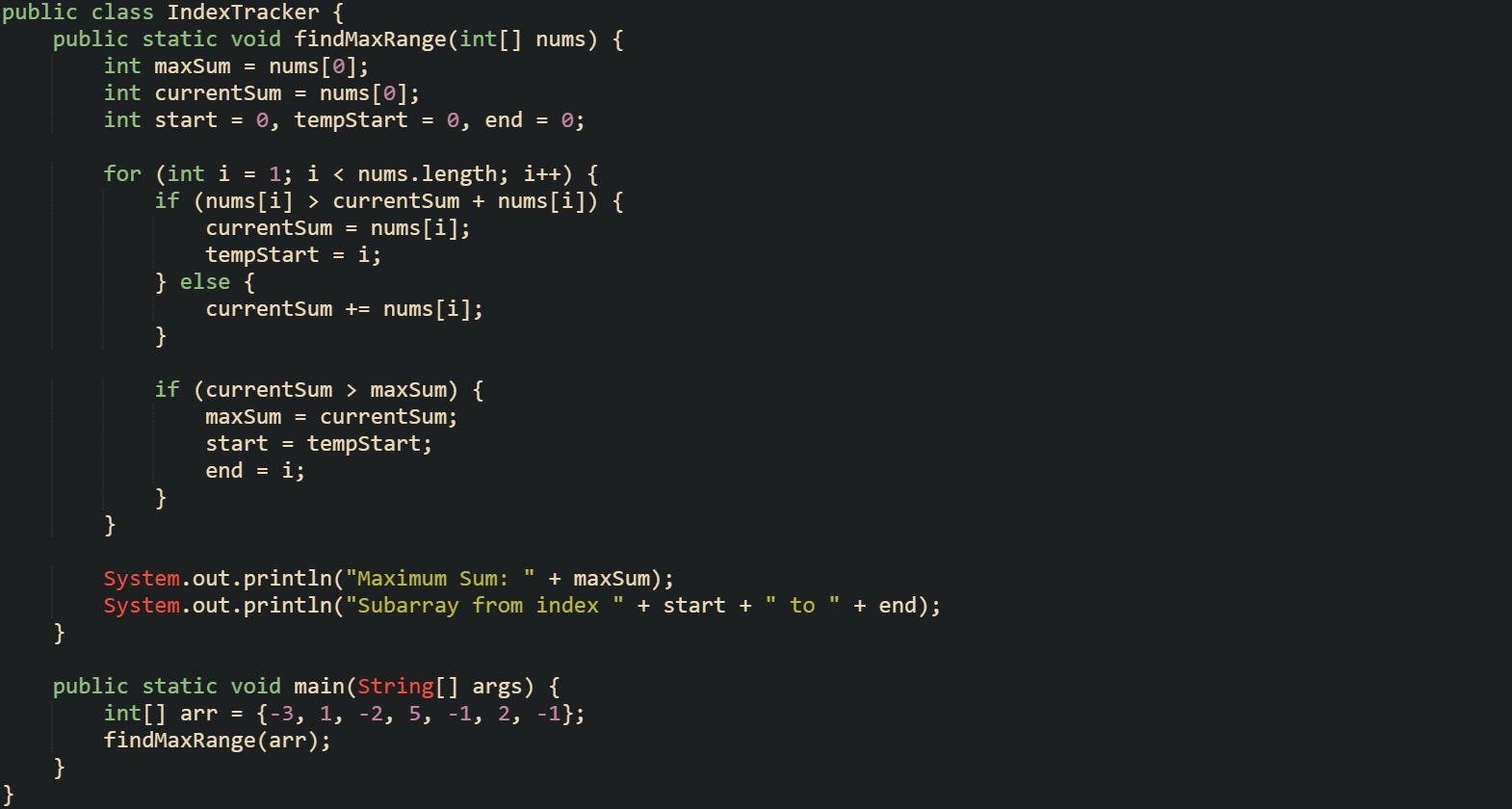 public class IndexTracker {     public static void findMaxRange(int[] nums) {         int maxSum = nums[0];         int currentSum = nums[0];         int start = 0, tempStart = 0, end = 0;          for (int i = 1; i < nums.length; i++) {             if (nums[i] > currentSum + nums[i]) {                 currentSum = nums[i];                 tempStart = i;             } else {                 currentSum += nums[i];             }              if (currentSum > maxSum) {                 maxSum = currentSum;                 start = tempStart;                 end = i;             }         }          System.out.println("Maximum Sum: " + maxSum);         System.out.println("Subarray from index " + start + " to " + end);     }      public static void main(String[] args) {         int[] arr = {-3, 1, -2, 5, -1, 2, -1};         findMaxRange(arr);     } }