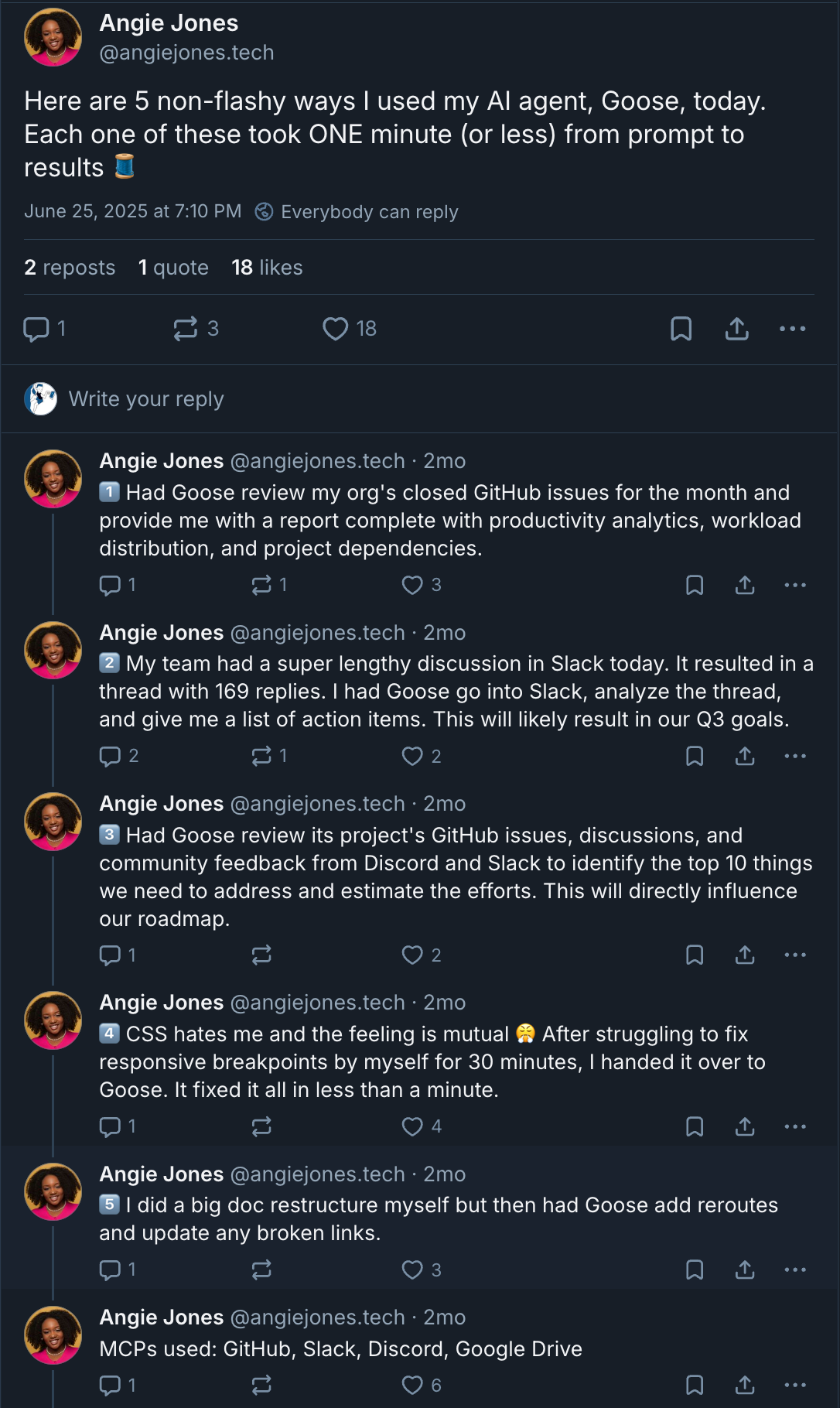 Screenshot of a Bluesky thread by Angie Jones (@angiejones.tech) posted on June 25, 2023, at 7:05 PM. The thread lists five quick, practical ways she used her AI agent, Goose, to assist with work tasks — each taking under a minute. Examples include generating GitHub productivity reports, summarizing a 169-reply Slack thread into action items, identifying roadmap themes from team discussions, clarifying a technical concept for a colleague, and summarizing a long Google Drive document. Screenshot of a Bluesky thread by Angie Jones (@angiejones.tech) posted on June 25, 2023, at 7:05 PM. The thread lists five quick, practical ways she used her AI agent, Goose, to assist with work tasks — each taking under a minute. Examples include generating GitHub productivity reports, summarizing a 169-reply Slack thread into action items, identifying roadmap themes from team discussions, clarifying a technical concept for a colleague, and summarizing a long Google Drive document.